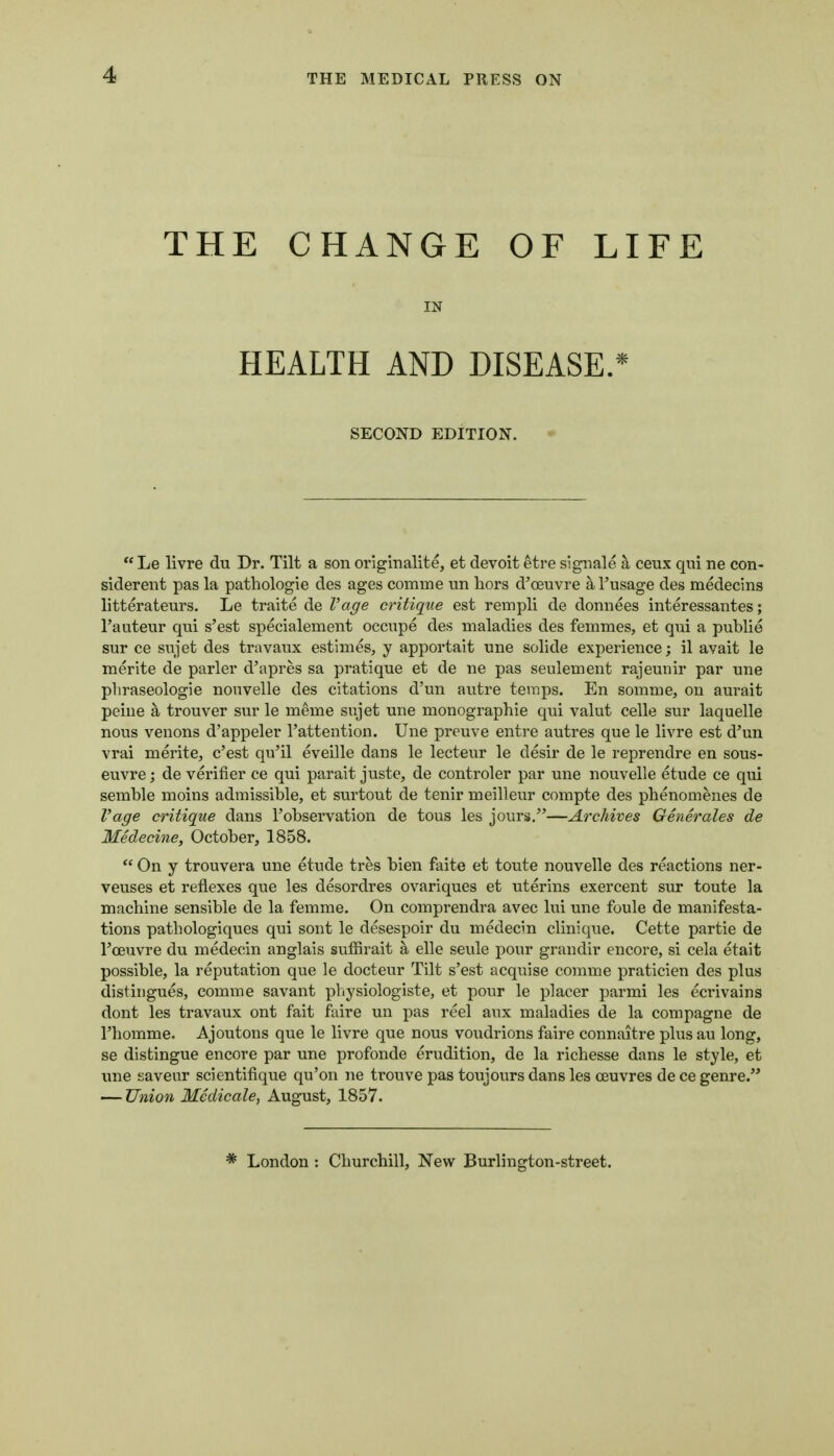 THE CHANGE OF LIFE IN HEALTH AND DISEASE.* SECOND EDITION.  Le livre du Dr. Tilt a son orlginalite, et devoit etre signale a ceux qui ne con- siderent pas la pathologie des ages comme un hors d'oeuvre aTusage des medecins litterateurs. Le traite de Vage critique est rempli de doniiees interessantes; I'auteur qui s'est specialement occupe des maladies des femmes, et qui a publie sur ce sujet des travaux estimes, y apportait une solide experience; il avait le merite de parler d'apres sa pratique et de ne pas seulement rajeunir par une pliraseologie nouvelle des citations d'un autre temps. En somme, on aurait peine a trouver sur le meme sujet une monographie qui valut celle sur laquelle nous venons d'appeler I'attention. Une preuve entre autres que le livre est d'un vrai merite, c'est qu'il eveille dans le lecteur le desir de le reprendre en sous- euvre; de verifier ce qui parait juste, de controler par une nouvelle etude ce qui semble moins admissible, et surtout de tenir meilleur compte des phenomenes de Vage critique dans I'observation de tous les jours.—Archives Generates de Medecine, October, 1858.  On y trouvera une etude tres bien faite et toute nouvelle des reactions ner- veuses et reflexes que les desordres ovariques et uterins exercent sur toute la machine sensible de la femme. On comprendra avec lui une foule de manifesta- tions pathologiques qui sont le desespoir du medecin clinique. Cette partie de Foeuvre du medecin anglais suffirait a elle seule pour grandir encore, si cela etait possible, la reputation que le docteur Tilt s'est acquise corame praticien des plus distiugues, comme savant physiologiste, et pour le placer parmi les ecrivains dont les travaux ont fait faire un pas reel aux maladies de la compagne de rhomme. Ajoutons que le livre que nous voudrions faire connaitre plus au long, se distingue encore par une profonde erudition, de la richesse dans le style, et ime saveur scientifique qu'on ne trouve pas toujours dans les ceuvres de ce genre. — Union Medicate, August, 1857. * London : Churchill, New Burlington-street.