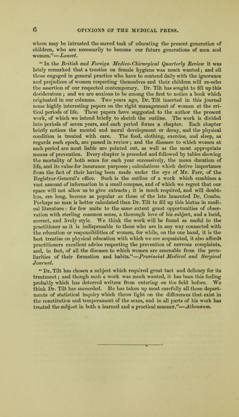 whom may be Intrusted the sacred task of educating the present generation of children, who are necessarily to become our future generations of men and women.—Lancet. *' In the British and Foreign Medico-CMrurgical Quarterly Review it was lately remarked that a treatise on female hygiene was much wanted; and all those engaged in general practice who have to contend daily with the ignorance and prejudices of women respecting themselves and their children will re-echo the assertion of our respected contemporary. Dr. Tilt has sought to fill up this desideratum; and we are anxious to be among the first to notice a book which originated in our columns. Two years ago, Dr. Tilt inserted in this journal some highly interesting papers on the right management of women at the cri- tical periods of life. These papers have suggested to the author the present work, of which we intend briefly to sketch the outline. The work is divided into periods of seven years, and each period forms a chapter. Each chapter briefly notices the mental and moral development or decay, and the physical condition is treated with care. The food, clothing, exercise, and sleep, as regards each epoch, are passed in review; and the diseases to which women at each period are most liable are pointed out, as well as the most appropriate means of prevention. Every chapter is preceded and followed by tables showing the mortality of both sexes for each year successively, the mean duration of life, and its value for insurance purposes j calculations which derive importance from the fact of their having been made under the eye of Mr. Farr, of the Registrar-General's ofiice. Such is the outline of a work which combines a vast amount of information in a small compass, and of which we regret that our space will not allow us to give extracts; it is much required, and will doubt- less, ere long, become as popular as those of the late lamented Dr. Combe. Perhaps no man is better calculated than Dr. Tilt to fill up this hiatus in medi- cal literature : for few unite to the same extent great opportunities of obser- vation with sterling common sense, a thorough love of his subject, and a lucid, correct, and lively style. We think the work will be found as useful to the practitioner as it is indispensable to those who are in any way connected with the education or responsibilities of women, for while, on the one hand, it is the best treatise on physical education with which we are acquainted, it also affords practitioners excellent advice respecting the prevention of nervous complaints, and, in fact, of all the diseases to which women are amenable from tlie pecu- liarities of their formation and habits.—Provincial Medical and Surgical Journal.  Dr. Tilt has chosen a subject which required great tact and delicacy for its treatment; and though such a work was much wanted, it has been this feeling probably which has deterred writers from entering on the field before. We think Dr. Tilt has succeeded. He has taken up most carefully all those depart- ments of statistical inquiry which throw light on the difierences that exist in the constitution and temperament of the sexes, and in all parts of his work has treated the subject in both a learned and a practical manner.—Athenaeum.