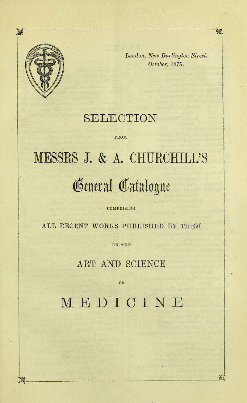 London, New Burlington Street, October, 1875. SELECTION MESSRS J. & A. CHUECHILL'S COMPEISING ALL EECENT WOE.KS PUBLISHED BY THEM OIT THE AET AND SCIENCE OF MEDICINE