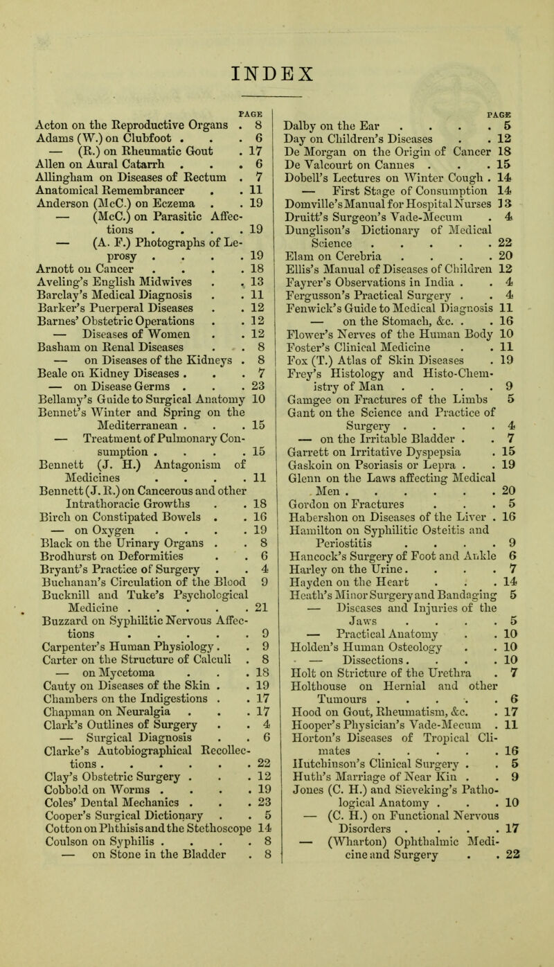 INDEX PAGE Acton on the Reproductive Organs . 8 Adams (W.) on Clubfoot ... 6 — (R.) on Rheumatic Gout . 17 Allen on Aural Catarrh . . .6 Allingham on Diseases of Rectum . 7 Anatomical Remembrancer . . 11 Anderson (McC) on Eczema . . 19 — (McC.) on Parasitic Affec- tions . . . .19 — (A. F.) Photographs of Le- prosy . . . .19 Arnott on Cancer . . . .18 Aveling's English Midwives . ,^ 13 Barclay's Medical Diagnosis . . 11 Barker's Puerperal Diseases . . 12 Barnes' Obstetric Operations . .32 — Diseases of Women . .12 Basham on Renal Diseases . . 8 — on Diseases of the Kidneys . 8 Beale on Kidney Diseases . . .7 — on Disease Germs . . .23 Bellamy's Guide to Surgical Anatomy 10 Bennet's Winter and Spi'ing on the Mediterranean . . .15 — Treatment of Pulmonary Con- sumption . . . .15 Bennett (J. H.) Antagonism of Medicines . . . .11 Bennett (J. R.) on Cancerous and other Intrathoracic Growths . . 18 Birch on Constipated Bowels . . 16 — on Oxygen . . . .19 Black on the Urinary Organs . . 8 Brodhurst on Deformities . . 6 Bryant's Practice of Surgery . . 4 Buchanan's Circulation of the Blood 9 Bucknill and Tuke's Psychological Medicine 21 Buzzard on Syphilitic Nervous Affec- tions 9 Carpenter's Human Physiology. . 9 Carter on the Structure of Calculi . 8 — on Mycetoma . . .18 Cauty on Diseases of the Skin . . 19 Chambers on the Indigestions . . 17 Chapman on Neuralgia . . .17 Clark's Outlines of Surgery . . 4 — Surgical Diagnosis . . 6 Clarke's Autobiographical Recollec- tions 22 Clay's Obstetric Surgery . . .12 Cobbold on Worms . . . .19 Coles' Dental Mechanics . . .23 Cooper's Surgical Dictionary . . 5 Cotton on Phthisis and the Stethoscope 14 Coulson on Syphilis .... 8 PAGE Dalby on the Ear ... .5 Day on Children's Diseases . . 12 De Morgan on the Origin of Cancer 18 De Valcourt on Cannes . . .15 Dobell's Lectures on Winter Cough . 14 — First Stage of Consumption 14 Domville's Manual for Hospital Nurses 3 3 Druitt's Surgeon's Vade-Mecum . 4 Dunglison's Dictionary of Medical Science . . . . .22 Elam on Cerebria . . . .20 Ellis's Manual of Diseases of Children 12 Fayrer's Observations in India . . 4 Fergusson's Practical Surgery . . 4 Fenwick's Guide to Medical Diagnosis 11 — on the Stomach, &c. . . 16 Flower's Nerves of the Human Body 10 Foster's Clinical Medicine , . 11 Fox (T.) Atlas of Skin Diseases . 19 Frey's Histology and Histo-Chem- istry of Man .... 9 Gamgee on Fractures of the Limbs 5 Gant on the Science and Practice of Surgery . . . .4 — on the Irritable Bladder . . 7 Garrett on Irritative Dyspepsia . 15 Gaskoin on Psoriasis or Lepra . . 19 Glenn on the Laws affecting Medical Men 20 Gordon on Fractures . . .5 Habershon on Diseases of the Liver . 16 Hamilton on Syphilitic Osteitis and Periostitis . . . .9 Hancock's Surgery of Foot and Ankle 6 Harley on the Urine... .7 Hayden on the Heart . . .14 Heath's Minor Surgery and Bandaging 5 — Diseases and Injuries of the Jav.'s . . . .5 — Practical Anatomy . . 10 Holdeu's Human Osteology . . 10 - — Dissections. . . .10 Holt on Stricture of the Urethra . 7 Holthouse on Hernial and other Tumours . . . . .6 Hood on Gout, Rheumatism, &c. . 17 Hooper's Physician's Vade-Mecum . 11 Horton's Diseases of Tropical Cli- mates . . . . .16 Hutchinson's Clinical Surgery . . 5 Hutli's Marriage of Near Kin . . 9 Jones (C. H.) and Sieveking's Patho- logical Anatomy . . .10 — (C. H.) on Functional Nervous Disorders . . . .17 — (Wharton) Ophthalmic Medi-