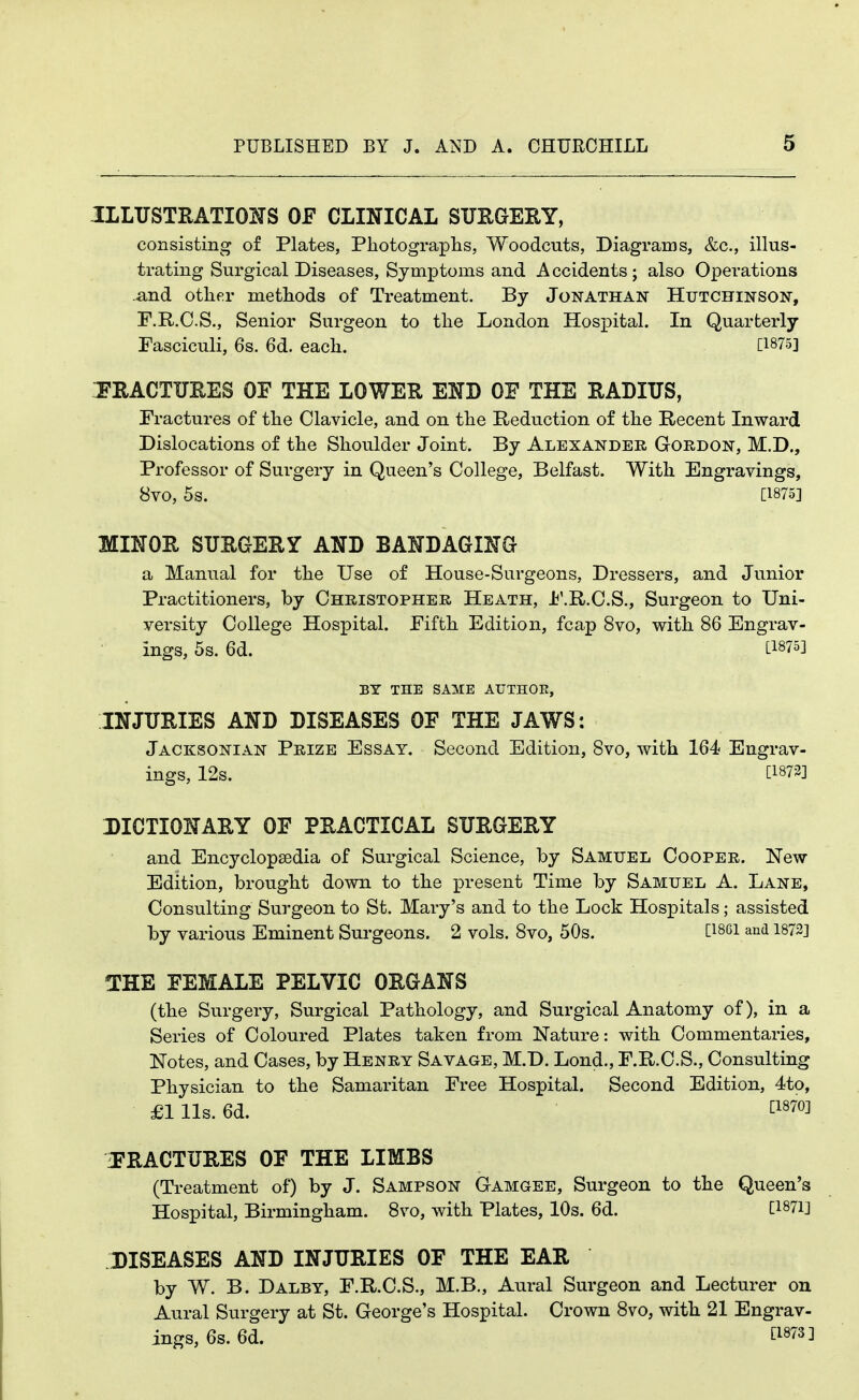 ILLUSTHATIOXS OF CLINICAL SUEGEEY, consisting of Plates, Photographs, Woodcuts, Diagrams, &c., illus- trating Surgical Diseases, Symptoms and Accidents; also Operations and other methods of Treatment. By Jonathan Hutchinson, F.R.O.S., Senior Surgeon to the London Hospital. In Quarterly Fasciculi, 6s. 6d. each. [1875] J'RACTUEES OF THE LOWER END OE THE RADIUS, Fractures of the Clavicle, and on the Reduction of the Recent Inward Dislocations of the Shoulder Joint. By Alexander Gordon, M.D., Professor of Surgery in Queen's College, Belfast. With Engravings, 8vo, 5s. [1875] MINOR SURGERY AND BANDAGING a Manual for the Use of House-Surgeons, Dressers, and Junior Practitioners, by Christopher Heath, i'.R.C.S., Surgeon to Uni- versity College Hospital. Fifth Edition, fcap 8vo, with 86 Engrav- ings, 5s. 6d. [1875] BY THE SAME ArTHOE, INJURIES AND DISEASES OF THE JAWS: Jacksonian Prize Essay. Second Edition, 8vo, with 164 Engrav- ings, 12s. [1872] DICTIONARY OF PRACTICAL SURGERY and Encyclopsedia of Surgical Science, by Samuel Cooper. New Edition, brought down to the present Time by Samuel A. Lane, Consulting Surgeon to St. IMary's and to the Lock Hospitals; assisted by various Eminent Surgeons. 2 vols. 8vo, 50s. [i86i and 1872] THE FEMALE PELVIC ORGANS (the Surgery, Surgical Pathology, and Surgical Anatomy of), in a Series of Coloured Plates taken from Nature: with Commentaries, Notes, and Cases, by Henry Savage, M.T>. Lond., F.R.C.S., Consulting Physician to the Samaritan Free Hospital. Second Edition, 4to, £1 lis. 6d. tl870] ^FRACTURES OF THE LIMBS (Treatment of) by J. Sampson Gamgee, Surgeon to the Queen's Hospital, Birmingham. 8vo, with Plates, 10s. 6d. DISEASES AND INJURIES OF THE EAR by W. B. Dalby, F.R.C.S., M.B., Aural Surgeon and Lecturer on Aural Surgery at St. George's Hospital. Crown 8vo, with 21 Engrav- ings, 6s. 6d. fi973]