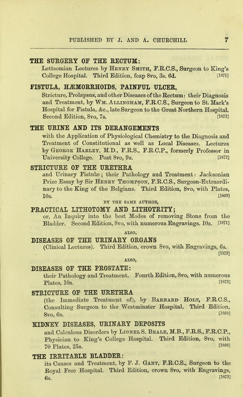 THE STJUGE^Y OF THE EEGTUM: Lettsomian Lectures by Henry Smith, F.E-.C.S., Surgeon to King's College Hospital. Third Edition, fcap 8vo, 3s. 6d. [1871] FISTULA, HiEMORRHOIDS, PAINFUL ULCER, Stricture, Prolapsus, and other Diseases of the Rectum: their Diagnosis and Treatment, by Wm. Allingham, F.R.C.S., Surgeon to St. Mark's Hospital for Fistula, &c., late Surgeon to the Great Northern HospitaL Second Edition, 8vo, 7s. [1873] THE URINE AND ITS DERANGEMENTS with the Application of Physiological Chemistry to the Diagnosis and Treatment of Constitutional as well as Local Diseases. Lectures by George Haeley, M.D., F.R.S., F.R.O.P., formerly Professor in University College. Post 8vo, 9 s. [1872] STRICTURE OF THE URETHRA and Urinary Fistulae; their Pathology and Treatment: Jacksonian Prize Essay by Sir Henry Thompson, F.R.C.S., Surgeon-Extraordi- nary to the King of the Belgians. Third Edition, 8vo, with Plates, 10s. [1869] ET THE SAME ATJTHOE, PRACTICAL LITHOTOMY AND LITHOTRITY; or, An Inquiry into the best Modes of removing Stone from the Bladder. Second Edition, 8vo, with numerous Engravings. lOs. [1871] ALSO, DISEASES OF THE URINARY ORGANS (Clinical Lectures). Third Edition, crown 8vo, with Engravings, 6s. [1873] ALSO, DISEASES OF THE PROSTATE: their Pathology and Treatment. Fourth Edition, 8vo, with numerous Plates, 10s. [1873] STRICTURE OF THE URETHRA (the Immediate Treatment of), by Baenaed Holt, F.R.C.S., Consulting Surgeon to the Westminster Hospital. Third Edition, 8V0, 6s. tl868] KIDNEY DISEASES, URINARY DEPOSITS and Calculous Disorders by Lionel S. Beale, M.B., F.R.S., F.R.C.P., Physician to King's College Hospital. Third Edition, 8vo, with 70 Plates, 25s. ti868] THE IRRITABLE BLADDER: its Causes and Treatment, by F. J. Gant, F.R.C.S., Surgeon to the Royal Free Hospital. Third Edition, crown 8vo, with Engravings, 6s. tl872]