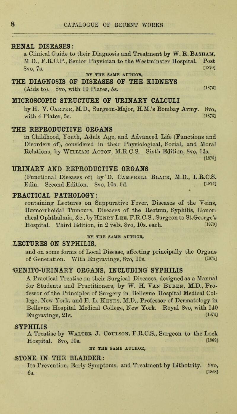 BENAL DISEASES: a Clinical Guide to their Diagnosis and Treatment by W. R. Basham, M.D., F.R.C.P., Senior Physician to the Westminster Hospital. Post 8vo, 7s. BY THE SAME AUTHOlt, THE DIAGNOSIS OF DISEASES OF THE KIDNEYS (Aids to). 8vo, with 10 Plates, 5s. [1873] MICROSCOPIC STRUCTURE OF URINARY CALCULI by H. Y. Carter, M.D., Surgeon-Major, H.M.'s Bombay Army. 8vo, with 4 Plates, 5s. [1873] THE REPRODUCTIVE ORGANS in Childhood, Youth, Adult Age, and Advanced Life (Functions and Disorders of), considered in their Physiological, Social, and Moral Relations, by William Acton, M.R.C.S. Sixth Edition, 8vo, 12s. [1875] URINARY AND REPRODUCTIVE ORGANS (Functional Diseases of) by'D. Campbell Black, M.D., L.R.O.S. Edin. Second Edition. 8vo, 10s. 6d. [1875] PRACTICAL PATHOLOGY: containing Lectures on Suppurative Fever, Diseases of the Veins, Hsemorrhoidal Tumours, Diseases of the Rectum, Syphilis, Gonor- rheal Ophthalmia, &c., by Henry Lee, F.R.C.S., Surgeon to St.George's Hospital. Third Edition, in 2 vols. 8vo, 10s. each. [1870] BY THE SAME AUTHOE, XECTURES ON SYPHILIS, and on some forms of Local Disease, affecting principally the Organs of Generation. With Engravings, 8vo, 10s. [1875] GENITO-URINARY ORGANS, INCLUDING SYPHILIS A Practical Treatise on their Surgical Diseases, designed as a Manual for Students and Practitioners, by W. H. Van Buren, M.D., Pro- fessor of the Principles of Surgery in Bellevue Hospital Medical Col- lege, New York, and E. L. Keyes, M.D., Professor of Dermatology in Bellevue Hospital Medical College, New York. Royal 8vo, with 140 Engravings, 21s. [1874] SYPHILIS A Treatise by Walter J. Coulson, F.R.C.S., Surgeon to the Lock Hospital. 8vo, 10s. [1869] BY THE SAME AUTHOE, ^TONE IN THE BLADDER: Its Prevention, Early Symptoms, and Treatment by Lithotrity. 8vo, 6s. [1868)