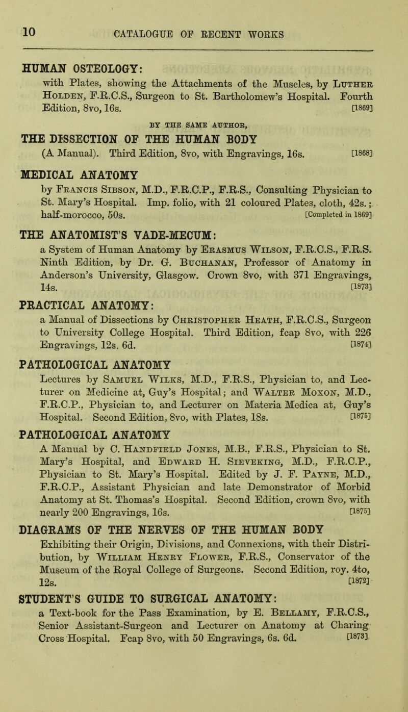 HUMAN OSTEOLOGY: with Plates, showing the Attachments of the Muscles, by Luther HoLDEN, r.R.C.S., Surgeon to St. Bartholomew's Hospital. Fourth Edition, 8vo, 16s. [1869} BY THE SAME AUTHOE, THE DISSECTION OF THE HUMAN BODY (A Manual). Third Edition, 8vo, with Engravings, 16s. [1868] MEDICAL ANATOMY by Francis Sibson, M.D., F.R.C.P., F.R.S., Consulting Physician to St. Mary's Hospital. Imp. folio, with 21 coloured Plates, cloth, 42s. j half-morocco, 50s. [Completed in 1869} THE ANATOMIST'S VADE-MECUM: a System of Human Anatomy by Erasmus Wilson, F.R.O.S., F.R.S. Ninth Edition, by Dr. G. Buchanan, Professor of Anatomy in Anderson's University, Glasgow. Crown 8vo, with 371 Engravings, 14s. [18733 PRACTICAL ANATOMY: a Manual of Dissections by Christopher Heath, F.R.C.S., Surgeon to University College Hospital. Third Edition, fcap 8vo, with 226 Engravings, 12s. 6d. [1874} PATHOLOGICAL ANATOMY Lectures by Samuel Wilks, M.D., F.R.S., Physician to, and Lee- turer on Medicine at, Guy's Hospital; and Walter Moxon, M.D., F.R.C.P., Physician to, and Lecturer on Materia Medica at, Guy's Hospital. Second Edition, 8vo, with Plates, ISs. [1875] PATHOLOGICAL ANATOMY A Manual by C. Handfield Jones, M.B., F.R.S., Physician to St. Mary's Hospital, and Edward H. Sieveking, M.D., F.R.C.P., Physician to St. Mary's Hospital. Edited by J. F. Payne, M.D., F.R.C.P., Assistant Physician and late Demonstrator of Morbid Anatomy at St. Thomas's Hospital. Second Edition, crown Svo, with nearly 200 Engravings, 16s. [1875] DIAGRAMS OF THE NERVES OF THE HUMAN BODY Exhibiting their Origin, Divisions, and Connexions, with their Distri- bution, by William Henry Flower, F.R.S., Conservator of the Museum of the Royal College of Surgeons. Second Edition, roy. 4to, 12s. W2] STUDENT'S GUIDE TO SURGICAL ANATOMY: a Text-book for the Pass Examination, by E. Bellamy, F.R.C.S., Senior Assistant-Surgeon and Lecturer on Anatomy at Charing Cross Hospital. Fcap Svo, with 50 Engravings, 6s. 6d. [1878]