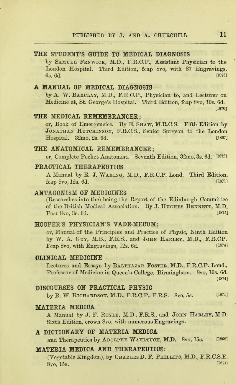 THE STUBEHT'S GIJIBE TO MEBICAL BIAGNOSIS by Samuel Fenwick, M.D., F.R.O.P., Assistant Physician to the London Hospital. Third Edition, fcap 8vo, with 87 Engravings, 6s. 6d. [1873] A MANUAL OF MEBICAL BIAaHOBIS by A. W. Barclay, M.D., F.R.O.P., Physician to, and Lecturer on Medicine at, St. George's Hospital. Third Edition, fcap Svo, 10s. 6d. [1870] THE MEBICAL EEMEMBEANCEE; or. Book of Emergencies. By B. Shaw, M.R.O.S. Fifth Edition by Jonathan Hutchinson, F.R.O.S., Senior Surgeon to the London Hospital. 32mo, 2s. 6d. [1867] THE ANATOMICAL EEMEMBEASTCER; or, Complete Pocket Anatomist, Seventh Edition, 32mo, 3s. 6d. [1872] PRACTICAL THERAPEUTICS A Manual by E. J. Waring, M.D., F.R.C.P. Lond. Third Edition, fcap 8vo, 12s. 6d. [Wl] ANTAGONISM OE MEDICIMES (Researches into the) being the Report of the Edinburgh Committee of the British Medical Association. By J. Hughes Bennett, M.D. Post 8vo, 3s. 6d. [1875] HOOPER'S PHYSICIAN'S VABE-MECUM; or, Manual of the Principles and Practice of Physic, Ninth Edition by W. A. Guy, M.B., F.R.S., and John Harley, M.D., F.R.CP. Fcap 8vo, with Engravings, 12s. 6d. [187^1 CLINICAL MEBICINE Lectures and Essays by Balthazar Foster, M.D., F.R.C.P. Lond., Professor of Medicine in Queen's College, Birmingham. 8vo, 10s. 6d. [1874] DISCOURSES ON PRACTICAL PHYSIC by B. W. Richardson, M.D., F.R.C.P., F.R.S. 8vo, 5s. [i87i] MATERIA MEBICA A Manual by J. F. Royle, M.D., F.R.S., and John Harley, M.D. Sixth Edition, crown 8vo, with numerous Engravings. A DICTIONARY OF MATERIA MEBICA and Therapeutics by Adolphe Wahltuch, M.D. 8vo, 15s. [1868] MATERIA MEBICA ANB THERAPEUTICS: (Yegetable Kingdom), by Charles D. F. Phillips, M.D., F.R.O.S.E. 8vo, 15s. [1871]