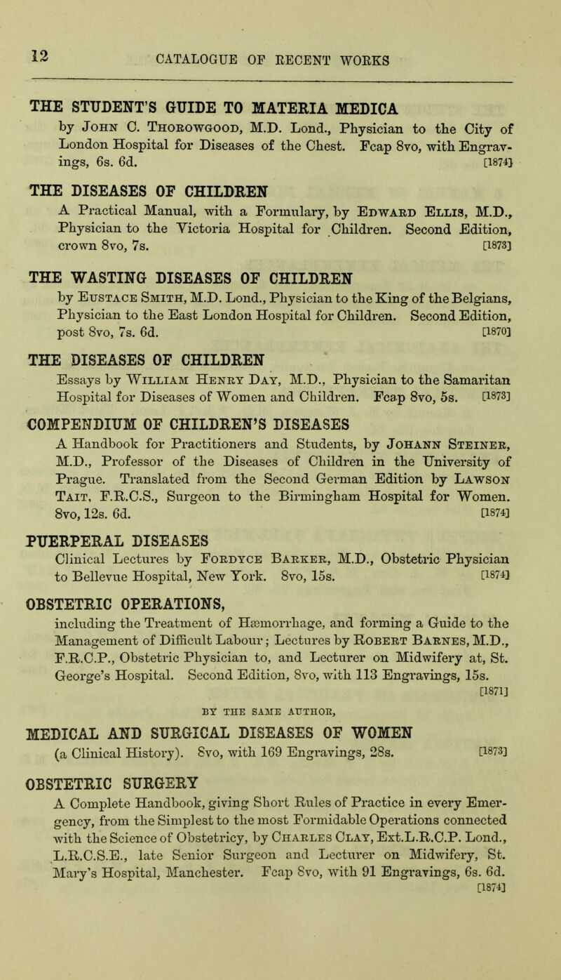 THE STUDENT'S GUIDE TO MATERIA MEDICA by John C. Thorowgood, M.D. Lond., Physician to the City of London Hospital for Diseases of the Chest. Fcap 8vo, with Engrav- ings, 6s. 6d. [1874} THE DISEASES OF CHILDREN A Practical Manual, with a Formulary, by Edward Elli3, M.D., Physician to the Victoria Hospital for Children. Second Edition, crown 8vo, 7s. [1873] THE WASTING DISEASES OF CHILDREN by Eustace Smith, M.D. Lond., Physician to the King of the Belgians, Physician to the East London Hospital for Children. Second Edition, post 8vo, 7s. 6d. [1870] THE DISEASES OF CHILDREN Essays by William Henry Day, M.D., Physician to the Samaritan Hospital for Diseases of Women and Children. Fcap 8vo, 5s. COMPENDIUM OF CHILDREN'S DISEASES A Handbook for Practitioners and Students, by JoHANN Steiner, M.D., Professor of the Diseases of Children in the University of Prague. Translated from the Second German Edition by Lawson Tait, F.R.C.S., Surgeon to the Birmingham Hospital for Women. 8vo, 12s. 6d. [1874] PUERPERAL DISEASES Clinical Lectures by Fordyce Barker, M.D., Obstetric Physician to Bellevue Hospital, New York. 8vo, 15s. [1874] OBSTETRIC OPERATIONS, including the Treatment of Haemorrhage, and forming a Guide to the Management of Difficult Labour; Lectures by Robert Barnes, M.D., F.R.C.P., Obstetric Physician to, and Lecturer on Midwifery at, St. George's Hospital. Second Edition, 8vo, with 113 Engravings, 15s. [1871] BY THE SAME AUTHOE, MEDICAL AND SURGICAL DISEASES OF WOMEN (a Clinical History). Svo, with 169 Engravings, 28s. [1873] OESTETRIC SURGERY A Complete Handbook, giving Short Rules of Practice in every Emer- gency, from the Simplest to the most Formidable Operations connected with the Science of Obstetricy, by Charles Clay, Ext.L.R.C.P. Lond., L.R.C.S.E., late Senior Surgeon and Lecturer on Midwifery, St. Mary's Hospital, Manchester. Fcap Svo, with 91 Engravings, 6s. 6d. [1874]