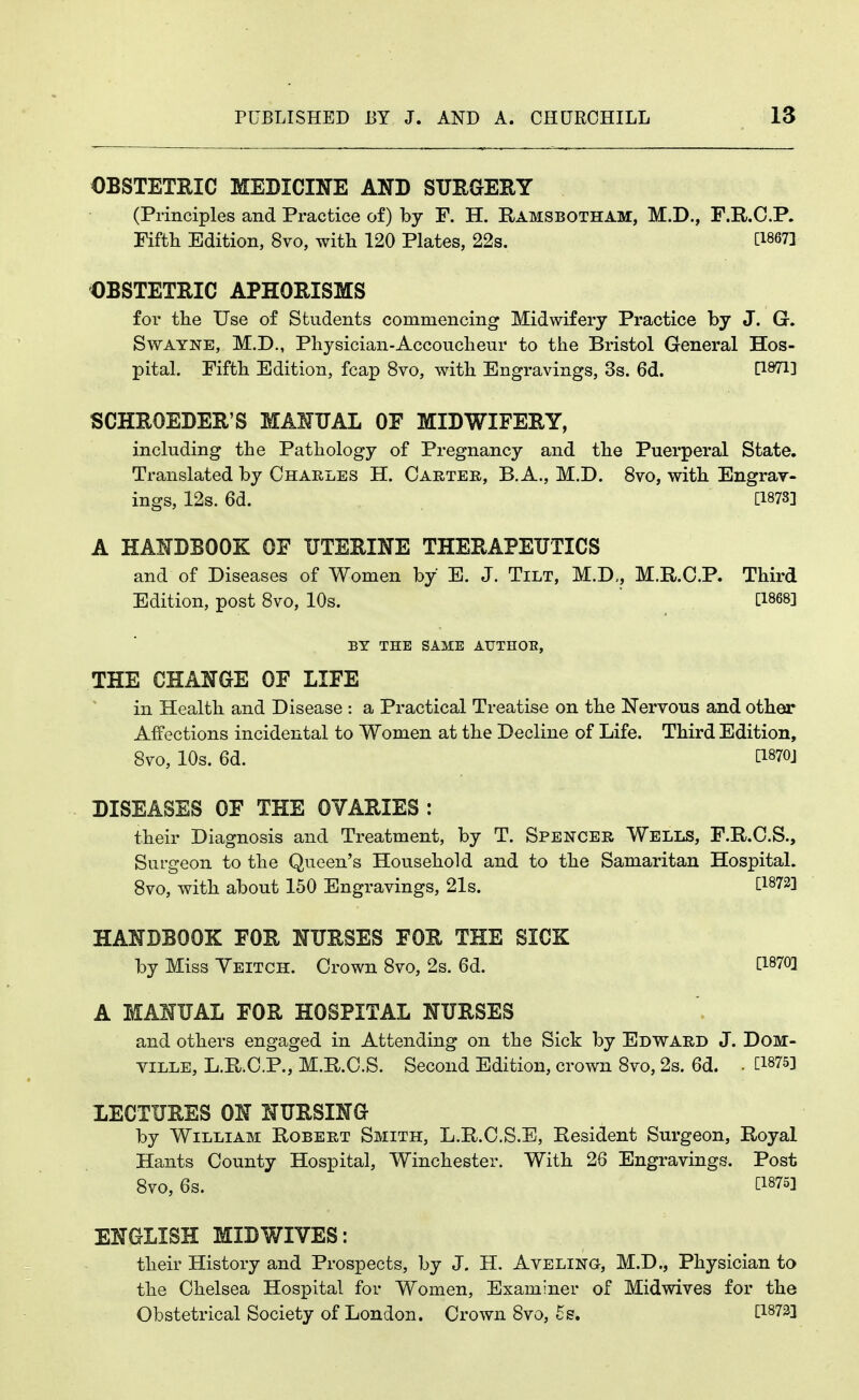 OBSTETRIC MEDICINE AND SUEGEEY (Principles and Practice of) by F. H. Ramsbotham, M.D., F.R.C.P. Fifth Edition, 8vo, with 120 Plates, 22s. [18671 OBSTETRIC APHORISMS for the Use of Students commencing Midwifery Practice by J. G. SwAYNE, M.D., Physician-Accoucheur to the Bristol General Hos- pital. Fifth Edition, fcap 8vo, with Engravings, 3s. 6d. [1971] SCHROEDER'S MAHUAL OF MIDWIFERY, including the Pathology of Pregnancy and the Puerperal State. Translated by Charles H. Carter, B. A., M.D. 8vo, with Engrav- ings, 12s. 6d. [1873] A HANDBOOK OF UTERINE THERAPEUTICS and of Diseases of Women by E. J. Tilt, M.D„ M.R.C.P. Third Edition, post Svo, 10s. [1868] BY THE SAME AUTHOE, THE CHANGE OF LIFE in Health and Disease : a Practical Treatise on the Nervous and other Affections incidental to Women at the Decline of Life. Third Edition, Svo, 10s. 6d. [1870] DISEASES OF THE OVARIES : their Diagnosis and Treatment, by T. Spencer Wells, F.R.C.S., Surgeon to the Queen's Household and to the Samaritan Hospital. Svo, with about 150 Engravings, 21s. [1872] HANDBOOK FOR NURSES FOR THE SICK by Miss Yeitch. Crown Svo, 2s. 6d. [1870] A MANUAL FOR HOSPITAL NURSES and others engaged in Attending on the Sick by Edward J. DOM- ville, L.R.C.P., M.R.C.S. Second Edition, crown Svo, 2s. 6d. . [1875] LECTURES ON NURSING by William Robert Smith, L.R.C.S.E, Resident Surgeon, Royal Hants County Hospital, Winchester. With 26 Engravings. Post Svo, 6s. [1875] ENGLISH MID WIVES: their History and Prospects, by J. H. Aveling, M.D., Physician to the Chelsea Hospital for Women, Examiner of Mid wives for the Obstetrical Society of London. Crown Svo, 5s. [1873]