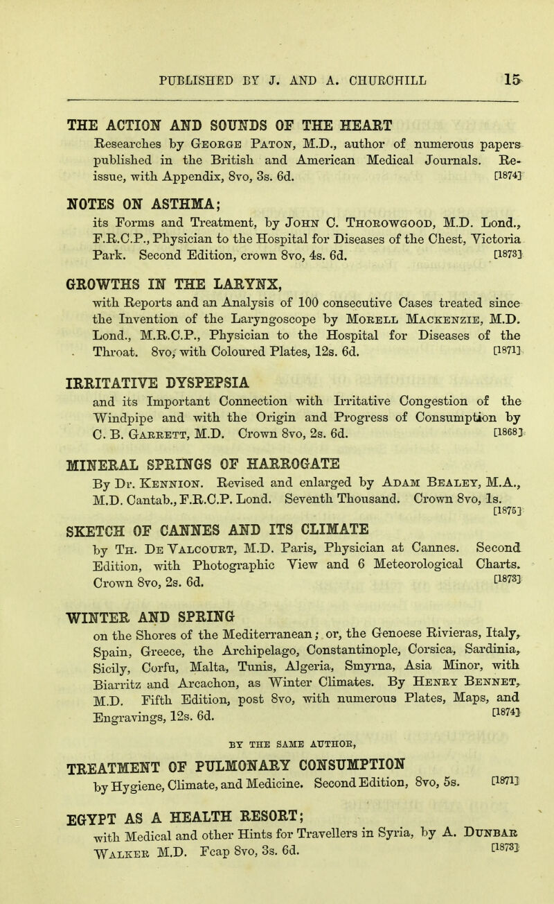 THE ACTION AND SOUNDS OF THE HEART Researches by Geoege Paton, M.D., author of numerous papers published in the British and American Medical Journals. Re- issue, with Appendix, 8vo, 3s. 6d. [1874] NOTES ON ASTHMA; its Forms and Treatment, by John 0. Thoeowgood, M.D. Lond., F.R.C.P., Physician to the Hospital for Diseases of the Chest, Yictoria Park. Second Edition, crown 8vo, 4s. 6d. C1873] GROWTHS IN THE LARYNX, with Reports and an Analysis of 100 consecutive Oases treated since the Invention of the Laryngoscope by Morell Mackenzie, M.D. Lond., M.R.O.P., Physician to the Hospital for Diseases of the . Throat. 8vo, with Coloured Plates, 12s. 6d. IRRITATIVE DYSPEPSIA and its Important Connection with Irritative Congestion of the Windpipe and with the Origin and Progress of Consumption by 0. B. Gaeeett, M.D. Crown 8vo, 2s. 6d. CI8683 MINERAL SPRINGS OF HARROGATE By Dr. Kennion. Revised and enlarged by Adam Bealey, M.A., M.D. Cantab., F.R.C.P. Lond. Seventh Thousand. Crown 8vo, Is. [1875] SKETCH OE CANNES AND ITS CLIMATE by Th. DeYalcouet, M.D. Paris, Physician at Cannes. Second Edition, with Photographic Yiew and 6 Meteorological Charts^ Crown 8vo, 2s. 6d. ^1873] WINTER AND SPRING on the Shores of the Mediterranean ,• or, the Genoese Rivieras, Italy,. Spain, Greece, the Archipelago, Constantinople, Corsica, Sardinia, Sicily, Corfu, Malta, Tunis, Algeria, Smyrna, Asia Minor, with Biarritz and Arcachon, as Winter Climates. By Heney Bennet, M.D. Pifth Edition, post 8vo, with numerous Plates, Maps, and Engravings, 12s. 6d. ^^^74} BY THE SAME AUTHOE, TREATMENT OF PULMONARY CONSUMPTION by Hygiene, Climate, and Medicine. Second Edition, 8vo, 5s. CWH EGYPT AS A HEALTH RESORT; with Medical and other Hints for Travellers in Syria, by A. Dunbar Walkee M.D. Fcap 8vo, 3s. 6d. ti^ysj