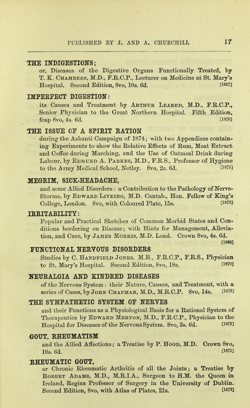 THE mDiaESTIOKS; or, Diseases of the Digestive Organs Functionally Treated, by T. K. Ohambeks, M.D., F.R.O.P., Lecturer on Medicine at St. Mary's Hospital. Second Edition, 8vo, 10s. 6d. [1867] IMPERFECT BIGESTION: its Causes and Treatment by Arthur Leareb, M.D., F.R.O.P., Senior Physician to tbe Great Northern Hospital. Fifth Edition, fcap 8vo, 4s. 6d. [1870] !rHE ISSUE OF A SPIRIT RATION during the Ashanti Campaign of 1874; with two Appendices contain- ing Experiments to show the Relative Effects of Rum, Meat Extract and Coffee during Marching, and the Use of Oatmeal Drink during Labour, by Edmund A. Parkes, M.D., F.R S., Professor of Hygiene to the Army Medical School, ISTetley. 8vo, 2s. 6d. ^1875] MEGRIM, SICK-HEADACHE, and some Allied Disorders : a Contribution to the Pathology of Nerve- Storms, by Edward Liveing, M.D. Cantab., Hon. Fellow of King's College, London. 8vo, with Coloured Plate, 15s. [^873] IRRITABILITY: Popular and Practical Sketches of Comm.on Morbid States and Con- ditions bordering on Disease; with Hints for Management, Allevia- tion, and Cure, by James Morris, M.D. Lond. Crown 8vo, 4s. 6d. [1868] FUNCTIONAL HERVOTJS DISORDERS Studies by C. Handfield Jones, M.B., F.R.C.P., F.R.S., Physician to St. Mary's Hospital. Second Edition, 8vo, 18s. [WO] IJEURALGIA AND KINDRED DISEASES of the Nervous System : their Nature, Causes, and Treatment, with a series of Cases, by John Chapman, M.D., M.R.C.P. 8vo, 14s. C187S] THE SYMPATHETIC SYSTEM OF NERYES and their Functions as a Physiological Basis for a Rational System of Therapeutics by Edward Meryon, M.D., F.R.C.P., Physician to the Hospital for Diseases of the Nervous System. 8vo, 3s. 6d. [1872] eOTJT, RHEUMATISM and the Allied Affections; a Treatise by P. Hood, M.D. Crown 8vo, 10s. 6d. [1871] HHETJMATIC GOUT, or Chronic Rheumatic Arthritis of all the Joints; a Treatise by Robert Adams, M.D., M.R.I.A., Surgeon to H.M. the Queen in Ireland, Regius Professor of Surgery in the University of Dublin. Second Edition, 8vo, with Atlas of Plates, 21s. C1872]