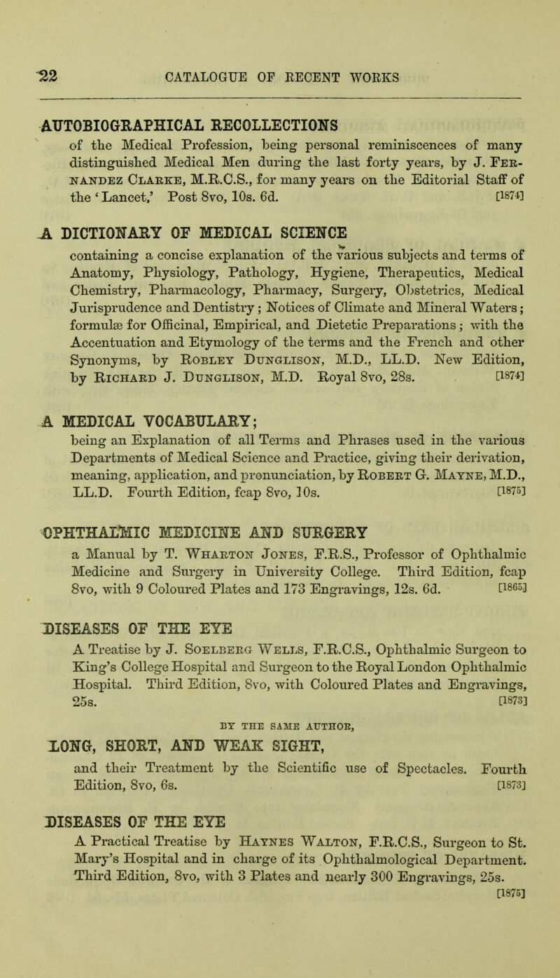 AUTOBIOGHAPHICAL RECOLLECTIONS of tlie Medical Profession, being personal reminiscences of many distinguisbed Medical Men during tbe last forty years, by J. Fer- nandez Clarke, M.R.C.S., for many years on tbe Editorial Staff of tbe ' Lancet.' Post 8vo, 10s. 6d. [1874] DICTIONARY OP MEDICAL SCIENCE containing a concise explanation of tbe various subjects and terms of Anatomy, Pbysiology, Patbology, Hygiene, Tberapeutics, Medical Cbemistry, Pbarmacology, Pbarmacy, Surgery, Obstetrics, Medical Jurisprudence and Dentistry; Notices of Climate and Mineral Waters; formulse for Officinal, Empirical, and Dietetic Preparations ; witb tbe Accentuation and Etymology of tbe terms and the Frencb and otber Synonyms, by Robley Dtjnglison, M.D., LL.D. New Edition, by Richard J. Dunglison, M.D. Royal 8vo, 28s. [1874] A MEDICAL VOCABULARY; being an Explanation of all Terms and Pbrases used in tbe various Departments of Medical Science and Practice, giving tbeir derivation, meaning, application, and pronunciation, by Robert G. Mayne, M.D., LL.D. Fourtb Edition, fcap 8vo, 10s. [1875] o?hthal:&iic medicine and surgery a Manual by T. Wharton Jones, F.R.S., Professor of Opbtbalmic Medicine and Surgery in University College. Tliird Edition, fcap 8vo, witb 9 Coloured Plates and 173 Engravings, 12s. 6d. [1865] DISEASES OF THE EYE A Treatise by J. Soelberg Wells, F.R.C.S., Opbtbalmic Surgeon to King's College Hospital and Surgeon to tbe Royal London Opbtbalmic Hospital. Tbird Edition, 8vo, witb Coloured Plates and Engravings, 25s. [1873] EY THE SAME AUTHOR, XONQ, SHORT, AND WEAK SIGHT, and tbeir Treatment by tbe Scientific use of Spectacles. Fourth Edition, 8vo, 6s. [1873] DISEASES OF THE EYE A Practical Treatise by Haynes Walton, F.R.C.S., Surgeon to St. Mary's Hospital and in cbarge of its Opbtbalmological Department. T'bird Edition, 8vo, witb 3 Plates and nearly 300 Engravings, 25s. [1875]