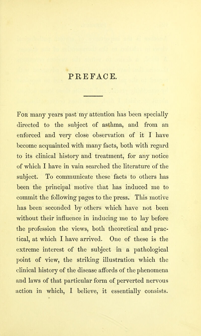 PREFACE. For many years past my attention has been specially directed to the subject of asthma, and from an enforced and very close observation of it I have become acquainted with many facts, both with regard to its clinical history and treatment, for any notice of which I have in vain searched the literature of the subject. To communicate these facts to others has been the principal motive that has induced me to commit the following pages to the press. This motive has been seconded by others which have not been without their influence in inducing me to lay before the profession the views, both theoretical and prac- tical, at which I have arrived. One of these is the extreme interest of the subject in a pathological point of view, the striking illustration which the clinical history of the disease affords of the phenomena and laws of that particular form of perverted nervous