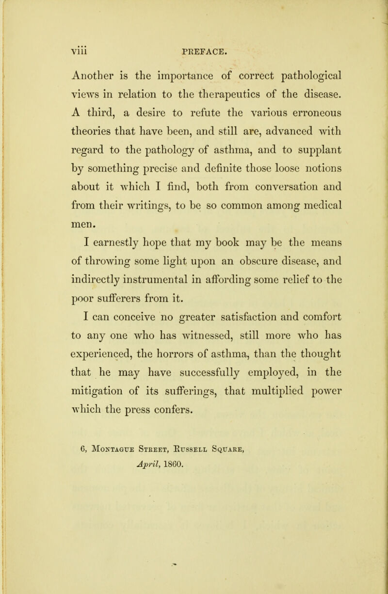 Another is the importance of correct pathological views in relation to the therapeutics of the disease. A third, a desire to refute the various erroneous theories that have been, and still are, advanced with regard to the pathology of asthma, and to supplant by something precise and definite those loose notions about it which I find, both from conversation and from their writings, to be so common among medical men. I earnestly hope that my book may be the means of throwing some light upon an obscure disease, and indirectly instrumental in affording some relief to the poor sufferers from it. I can conceive no greater satisfaction and comfort to any one who has witnessed, still more who has experienced, the horrors of asthma, than the thought that he may have successfully employed, in the mitigation of its sufferings, that multiplied power which the press confers. 6, Montague Stkeet, Eussell Square, I860.