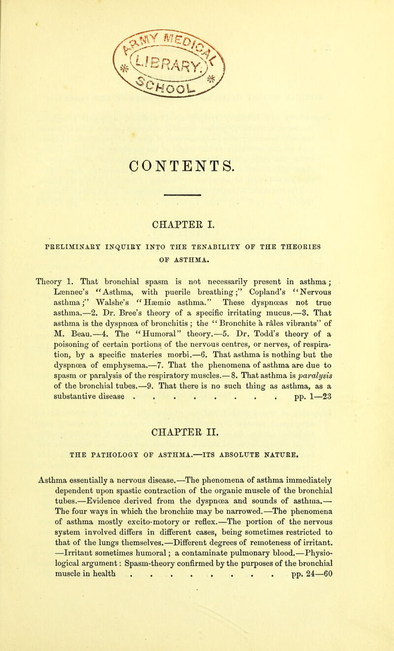 CONTENTS. CHAPTER I. PEELIMINAEY INQUIEY INTO THE TENABILITY OF THE THEOEIES OF ASTHMA. Theory 1. That bronchial spasm is not necessarily present in asthma; Lsennec's Asthma, with puerile breathing; Copland's Nervous asthma; Walshe's ** Hsemic asthma. These dyspnoeas not true asthma.—2. Dr. Bree's theory of a specific irritating mucus.—3. That asthma is the dyspnoea of bronchitis ; the  Bronchite h rMes vibrants of M. Beau.—4. The Humoral theory.—5. Dr. Todd's theory of a poisoning of certain portions of the nervous centres, or nerves, of respira- tion, by a specific materies morbi.—6. That asthma is nothing but the dyspnoea of emphysema.—7. That the phenomena of asthma are due to spasm or paralysis of the respiratory muscles.— 8. That asthma is paralysis of the bronchial tubes.—9. That there is no such thing as asthma, as a substantive disease ........ pp. 1—23 CHAPTER II. THE PATHOLOGY OF ASTHMA.—ITS ABSOLUTE NATUEE. Asthma essentially a nervous disease.—The phenomena of asthma immediately dependent upon spastic contraction of the organic muscle of the bronchial tubes.—Evidence derived from the dyspnoea and sounds of asthma.— The four ways in which the bronchise may be narrowed,—The phenomena of asthma mostly excito-motory or reflex.—The portion of the nervous system involved differs in different cases, being sometimes restricted to that of the lungs themselves.—Different degrees of remoteness of irritant. —Irritant sometimes humoral; a contaminate pulmonary blood.—Physio- logical argument: Spasm-theory confirmed by the purposes of the bronchial muscle in health ........ pp. 24—60