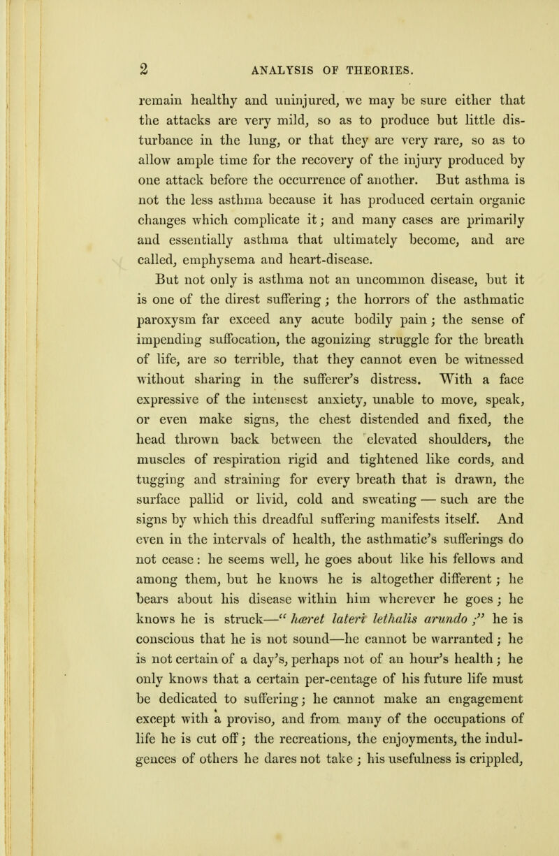 remain healthy and uninjured, we may be sure either that the attacks are very mild_, so as to produce but little dis- turbance in the lung, or that they are very rare, so as to allow ample time for the recovery of the injury produced by one attack before the occurrence of another. But asthma is not the less asthma because it has produced certain organic changes which comphcate it; and many cases are primarily and essentially asthma that ultimately become, and are called, emphysema and heart-disease. But not only is asthma not an uncommon disease, but it is one of the direst suffering; the horrors of the asthmatic paroxysm far exceed any acute bodily pain; the sense of impending suffocation, the agonizing struggle for the breath of life, are so terrible, that they cannot even be witnessed without sharing in the sufferer's distress. With a face expressive of the intensest anxiety, unable to move, speak, or even make signs, the chest distended and fixed, the head thrown back between the elevated shoulders, the muscles of respiration rigid and tightened like cords, and tugging and straining for every breath that is drawn, the surface pallid or livid, cold and sweating — such are the signs by which this dreadful suffering manifests itself. And even in the intervals of health, the asthmatic's sufferings do not cease: he seems well, he goes about like his fellows and among them, but he knows he is altogether different; he bears about his disease within him wherever he goes ; he knows he is struck— hceret lateri lethalis arundo he is conscious that he is not sound—he cannot be warranted; he is not certain of a day's, perhaps not of an hour's health; he only knows that a certain per-centage of his future life must be dedicated to suffering; he cannot make an engagement except with a proviso, and from many of the occupations of life he is cut off; the recreations, the enjoyments, the indul- gences of others he dares not take ; his usefulness is crippled.