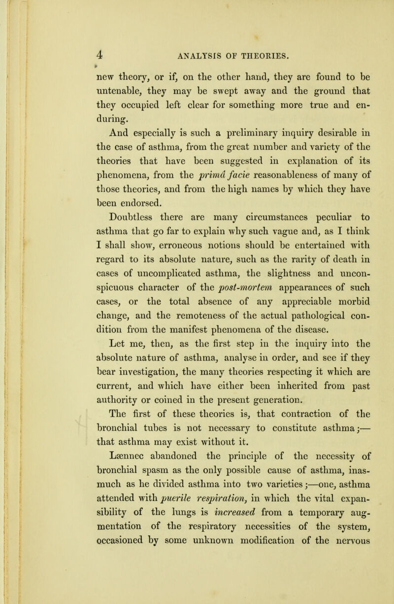 « new theory, or if, on the other hand, they are found to be untenable, they may be swept away and the ground that they occupied left clear for something more true and en- during. And especially is such a preliminary inquiry desirable in the case of asthma, from the great number and variety of the theories that have been suggested in explanation of its phenomena, from the prima facie reasonableness of many of those theories, and from the high names by which they have been endorsed. Doubtless there are many circumstances peculiar to asthma that go far to explain why such vague and, as I think I shall show, erroneous notions should be entertained with regard to its absolute nature, such as the rarity of death in cases of uncomplicated asthma, the slightness and uncon- spicuous character of the post-mortem appearances of such cases, or the total absence of any appreciable morbid change, and the remoteness of the actual pathological con- dition from the manifest phenomena of the disease. Let me, then, as the first step in the inquiry into the absolute nature of asthma, analyse in order, and see if they bear investigation, the many theories respecting it which are current, and which have either been inherited from past authority or coined in the present generation. The first of these theories is, that contraction of the bronchial tubes is not necessary to constitute asthma;— that asthma may exist without it. Lsennec abandoned the principle of the necessity of bronchial spasm as the only possible cause of asthma, inas- much as he divided asthma into two varieties;—one, asthma attended with puerile respiration, in which the vital expan- sibility of the lungs is increased from a temporary aug- mentation of the respiratory necessities of the system, occasioned by some unknown modification of the nervous