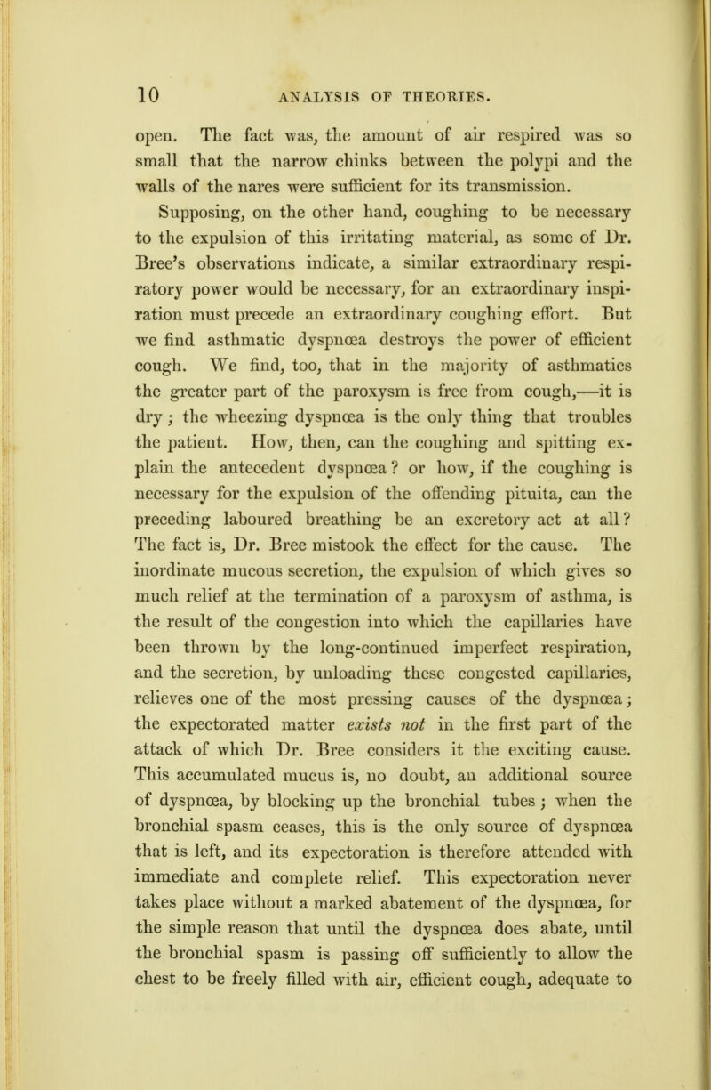 open. The fact was, the amount of air respired was so small that the narrow chinks between the polypi and the walls of the nares were sufficient for its transmission. Supposing, on the other hand, coughing to be necessary to the expulsion of this irritating material, as some of Dr. Bree's observations indicate, a similar extraordinary respi- ratory power would be necessary, for an extraordinary inspi- ration must precede an extraordinary coughing effort. But we find asthmatic dyspnoea destroys the power of efficient cough. We find, too, that in the majority of asthmatics the greater part of the paroxysm is free from cough,—it is dry; the wheezing dyspnoea is the only thing that troubles the patient. How, then, can the coughing and spitting ex- plain the antecedent dyspnoea ? or how, if the coughing is necessary for the expulsion of the offending pituita, can the preceding laboured breathing be an excretory act at all? The fact is. Dr. Bree mistook the effect for the cause. The inordinate mucous secretion, the expulsion of which gives so much relief at the termination of a paroxysm of asthma, is the result of the congestion into which the capillaries have been thrown by the long-continued imperfect respiration, and the secretion, by unloading these congested capillaries, relieves one of the most pressing causes of the dyspnoea; the expectorated matter exists not in the first part of the attack of which Dr. Bree considers it the exciting cause. This accumulated mucus is^ no doubt, an additional source of dyspnoea, by blocking up the bronchial tubes ; when the bronchial spasm ceases, this is the only source of dyspnoea that is left, and its expectoration is therefore attended with immediate and complete relief. This expectoration never takes place without a marked abatement of the dyspnoea, for the simple reason that until the dyspnoea does abate, until the bronchial spasm is passing off sufficiently to allow the chest to be freely filled with air, efficient cough, adequate to