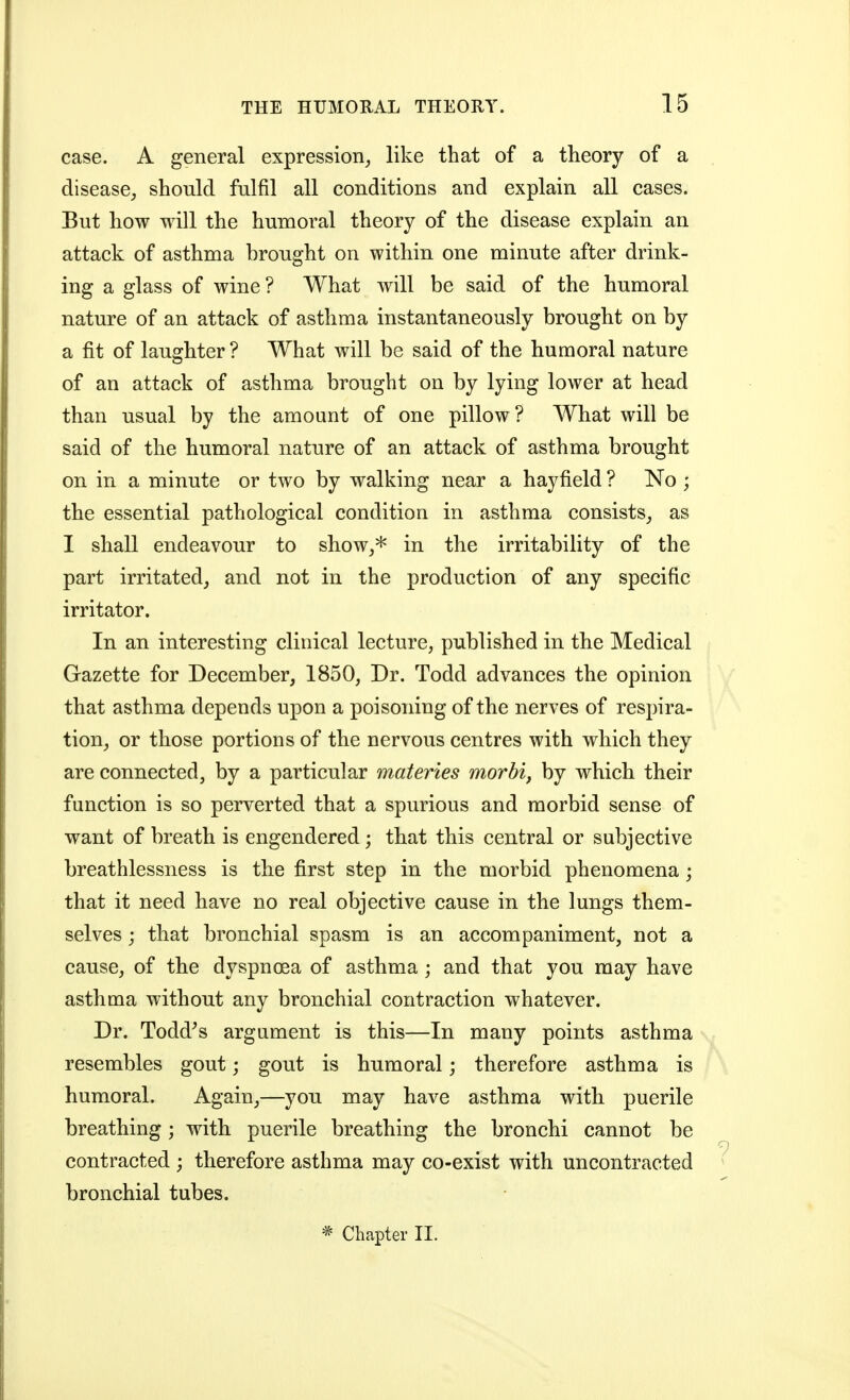case. A general expression^ like that of a theory of a disease^ should fulfil all conditions and explain all cases. But how will the humoral theory of the disease explain an attack of asthma brought on within one minute after drink- ing a glass of wine? What will be said of the humoral nature of an attack of asthma instantaneously brought on by a fit of laughter ? What will be said of the humoral nature of an attack of asthma brought on by lying lower at head than usual by the amount of one pillow? What will be said of the humoral nature of an attack of asthma brought on in a minute or two by walking near a hayfield ? No ; the essential pathological condition in asthma consists_, as I shall endeavour to show^* in the irritability of the part irritated^ and not in the production of any specific irritator. In an interesting clinical lecture, published in the Medical Gazette for December, 1850, Dr. Todd advances the opinion that asthma depends upon a poisoning of the nerves of respira- tion, or those portions of the nervous centres with which they are connected, by a particular materies morbid by which their function is so perverted that a spurious and morbid sense of want of breath is engendered; that this central or subjective breathlessness is the first step in the morbid phenomena; that it need have no real objective cause in the lungs them- selves j that bronchial spasm is an accompaniment, not a cause, of the dyspnoea of asthma; and that you may have asthma without any bronchial contraction whatever. Dr. Todd^s argument is this—In many points asthma resembles gout; gout is humoral; therefore asthma is humoral. Again,—you may have asthma with puerile breathing; with puerile breathing the bronchi cannot be contracted ; therefore asthma may co-exist with uncontracted bronchial tubes.