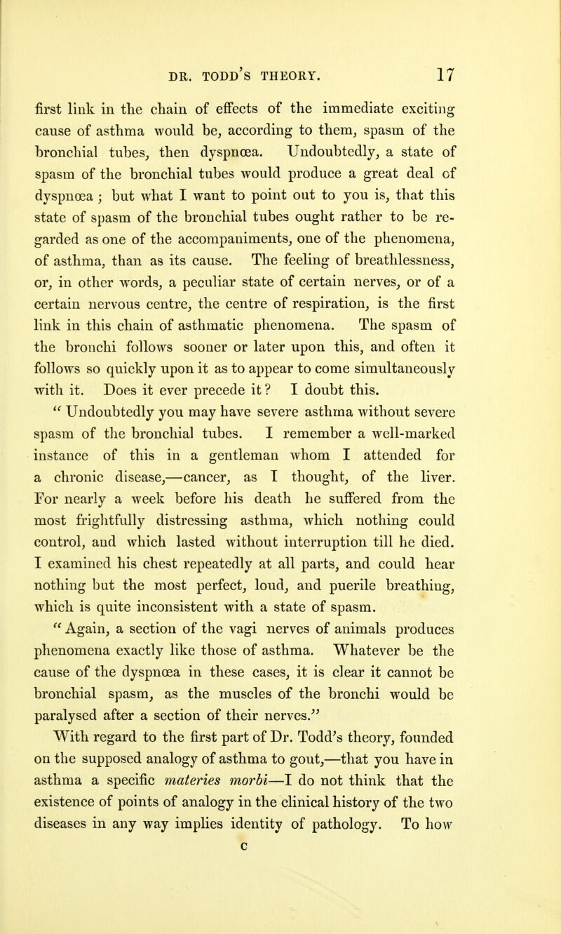 first link in the chain of effects of the immediate exciting cause of asthma would be, according to them, spasm of the bronchial tubes, then dyspnoea. Undoubtedly, a state of spasm of the bronchial tubes would produce a great deal of dyspnoea ; but what I want to point out to you is, that this state of spasm of the bronchial tubes ought rather to be re- garded as one of the accompaniments, one of the phenomena, of asthma, than as its cause. The feeling of breathlessness, or, in other words, a peculiar state of certain nerves, or of a certain nervous centre, the centre of respiration, is the first link in this chain of asthmatic phenomena. The spasm of the bronchi follows sooner or later upon this, and often it follows so quickly upon it as to appear to come simultaneously with it. Does it ever precede it ? I doubt this. Undoubtedly you may have severe asthma without severe spasm of the bronchial tubes. I remember a well-marked instance of this in a gentleman whom I attended for a chronic disease,—cancer, as T thought, of the liver. For nearly a week before his death he suffered from the most frightfully distressing asthma, which nothing could control, and which lasted without interruption till he died. I examined his chest repeatedly at all parts, and could hear nothing but the most perfect, loud, and puerile breathing, which is quite inconsistent with a state of spasm. Again, a section of the vagi nerves of animals produces phenomena exactly like those of asthma. Whatever be the cause of the dyspnoea in these cases, it is clear it cannot be bronchial spasm, as the muscles of the bronchi would be paralysed after a section of their nerves.^^ With regard to the first part of Dr. Todd^s theory, founded on the supposed analogy of asthma to gout,—that you have in asthma a specific materies morbi—I do not think that the existence of points of analogy in the clinical history of the two diseases in any way implies identity of pathology. To how c