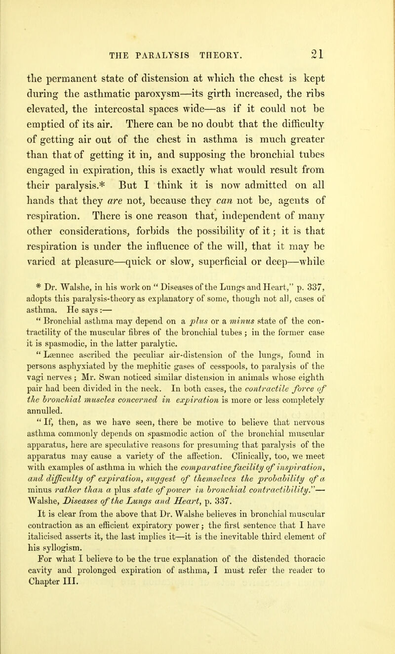 the permanent state of distension at which the chest is kept during the asthmatic paroxysm—its girth increased, the ribs elevated, the intercostal spaces wide—as if it could not be emptied of its air. There can be no doubt that the difficulty of getting air out of the chest in asthma is much greater than that of getting it in, and supposing the bronchial tubes engaged in expiration, this is exactly what would result from their paralysis.* But I think it is now admitted on all hands that they are not, because they can not be, agents of respiration. There is one reason that, independent of many other considerations, forbids the possibility of it; it is that respiration is under the influence of the will, that it may be varied at pleasure—quick or slow, superficial or deep—while * Dr. Walshe, in his work on  Diseases of the Lungs and Heart, p. 337, adopts this paralysis-theory as explanatory of some, though not all, cases of asthma. He says :—  Bronchial asthma may depend on a jplus or a minus state of the con- tractility of the muscular fibres of the bronchial tubes ; in the former case it is spasmodic, in the latter paralytic.  Lffinnec ascribed the peculiar air-distension of the lungs, found in persons asphyxiated by the mephitic gases of cesspools, to paralysis of the vagi nerves ; Mr. Swan noticed similar distension in animals whose eighth pair had been divided in the neck. In both cases, the contractile force of the bronchial muscles concerned in expiration is more or less completely annulled.  If, then, as we have seen, there be motive to believe that nervous asthma commonly depends on spasmodic action of the bronchial muscular apparatus, here are speculative reasons for presuming that paralysis of the apparatus may cause a variety of the affection. Clinically, too, we meet with examples of asthma in which the comparative facility of inspiration, and difficulty of expiration, suggest of themselves the probability of a, minus rather than a plus state of poller in bronchial contractibility y— Walshe, Diseases of the Lungs and Heart, p. 337. It is clear from the above that Dr. Walshe believes in bronchial muscular contraction as an efficient expiratory power; the first sentence that I have italicised asserts it, the last implies it—it is the inevitable third element of his syllogism. For what I believe to be the true explanation of the distended thoracic cavity and prolonged expiration of asthma, I must refer the reader to Chapter III.