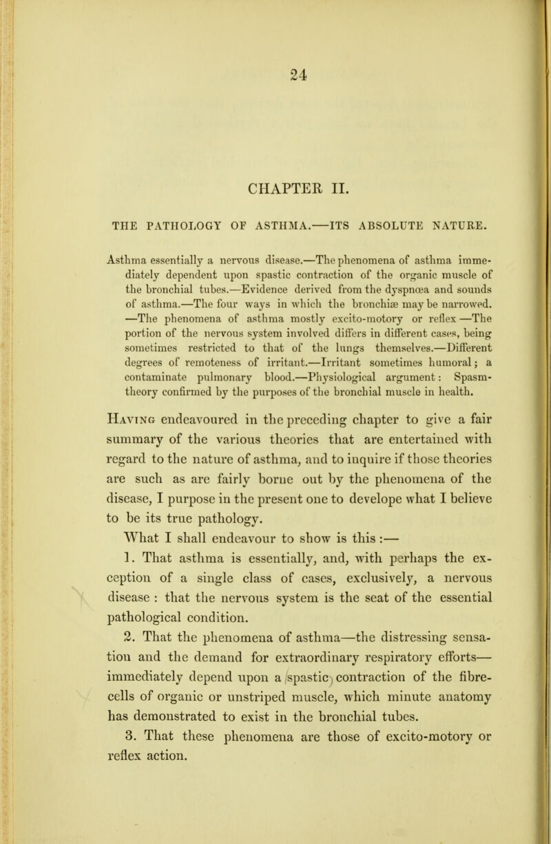 CHAPTER II. THE PATHOLOGY OF ASTHMA. ITS ABSOLUTE NATURE. Asthma essentially a nervous disease.—The phenomena of asthma imme- diately dependent upon spastic contraction of the organic muscle of the bronchial tubes.—Evidence derived from the dyspnoea and sounds of asthma.—The four ways in which the bronchiae may be narrowed. —The phenomena of asthma mostly excito-motory or reflex —The portion of the nervous system involved differs in different cases, being sometimes restricted to that of the lungs themselves.—Different degrees of remoteness of irritant.—Irritant sometimes humoral; a contaminate pulmonary blood.—Physiological argument: Spasm- theory confirmed by the purposes of the bronchial muscle in health. Having endeavoured in the preceding chapter to give a fair summary of the various theories that are entertained with regard to the nature of asthma^ and to inquire if those theories are such as are fairly borne out by the phenomena of the disease, I purpose in the present one to develope what I believe to be its true pathology. What I shall endeavour to show is this :— 1. That asthma is essentially, and, with perhaps the ex- ception of a single class of cases, exclusively, a nervous disease : that the nervous system is the seat of the essential pathological condition. 2. That the phenomena of asthma—the distressing sensa- tion and the demand for extraordinary respiratory efforts— immediately depend upon a spastic) contraction of the fibre- cells of organic or unstriped muscle, which minute anatomy has demonstrated to exist in the bronchial tubes. 3. That these phenomena are those of excito-motory or reflex action.