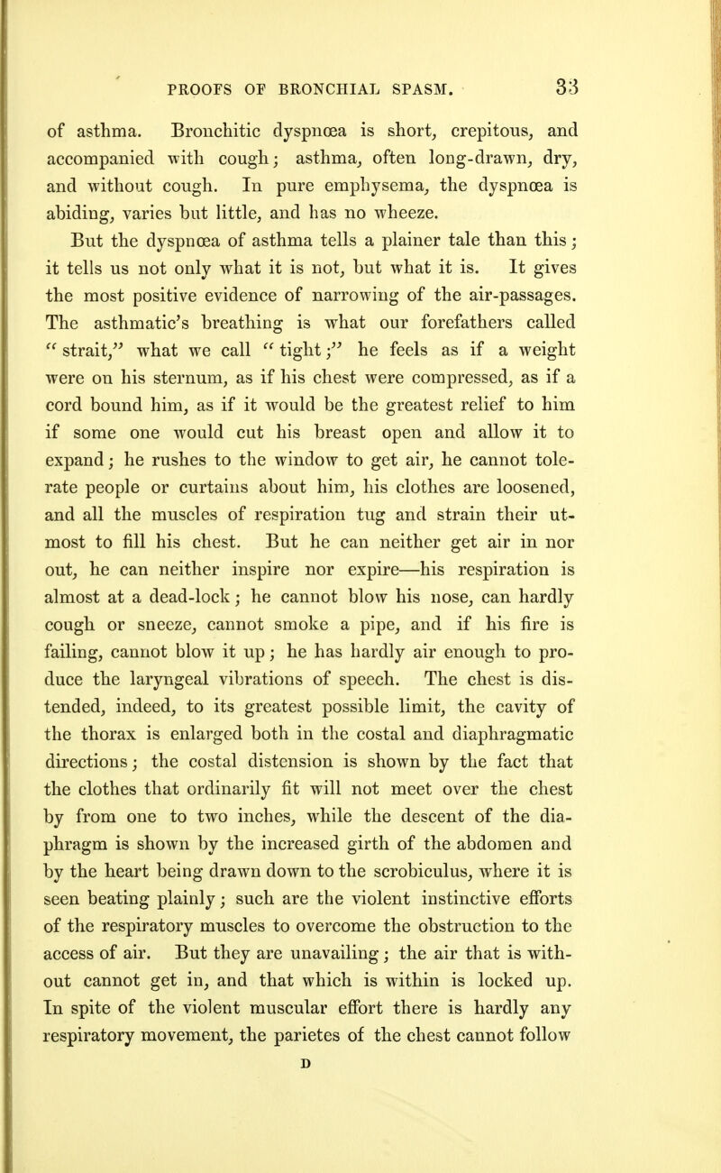 of asthma. Bronchitic dyspnoea is short, crepitous, and accompanied with cough; asthma_, often long-drawn, dry, and without cough. In pure emphysema, the dyspnoea is abiding, varies but little, and has no wheeze. But the dyspnoea of asthma tells a plainer tale than this; it tells us not only what it is not, but what it is. It gives the most positive evidence of narrowing of the air-passages. The asthmatic^s breathing is what our forefathers called strait,^^ what we call  tight f he feels as if a weight were on his sternum, as if his chest were compressed, as if a cord bound him, as if it would be the greatest relief to him if some one would cut his breast open and allow it to expand; he rushes to the window to get air, he cannot tole- rate people or curtains about him, his clothes are loosened, and all the muscles of respiration tug and strain their ut- most to fill his chest. But he can neither get air in nor out, he can neither inspire nor expire—his respiration is almost at a dead-lock; he cannot blow his nose, can hardly cough or sneeze, cannot smoke a pipe, and if his fire is failing, cannot blow it up; he has hardly air enough to pro- duce the laryngeal vibrations of speech. The chest is dis- tended, indeed, to its greatest possible limit, the cavity of the thorax is enlarged both in the costal and diaphragmatic directions; the costal distension is shown by the fact that the clothes that ordinarily fit will not meet over the chest by from one to two inches, while the descent of the dia- phragm is shown by the increased girth of the abdomen and by the heart being drawn down to the scrobiculus, where it is seen beating plainly; such are the violent instinctive efibrts of the respiratory muscles to overcome the obstruction to the access of air. But they are unavailing; the air that is with- out cannot get in, and that which is within is locked up. In spite of the violent muscular effort there is hardly any respiratory movement, the parietes of the chest cannot follow