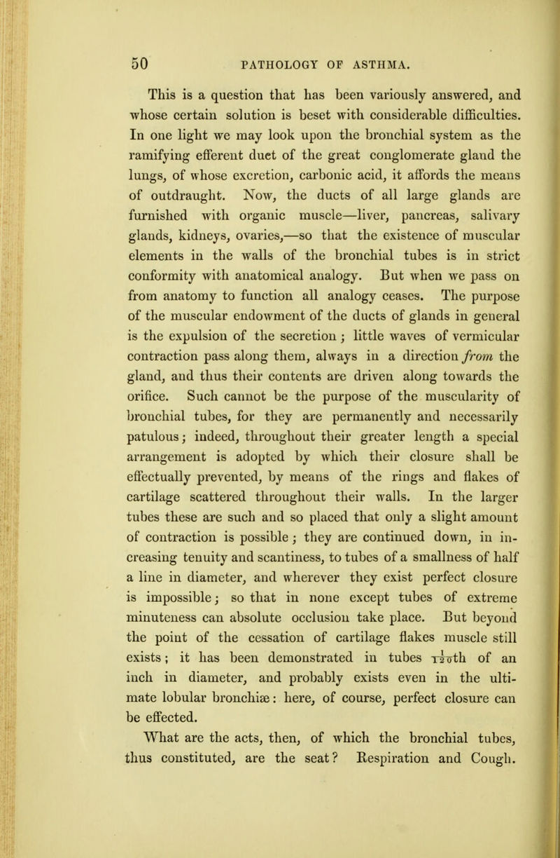 This is a question that has been variously answered, and whose certain solution is beset with considerable difficulties. In one light we may look upon the bronchial system as the ramifying eflferent duet of the great conglomerate gland the lungs, of whose excretion, carbonic acid, it affords the means of outdraught. Now, the ducts of all large glands are furnished with organic muscle—liver, pancreas, salivary glands, kidneys, ovaries,—so that the existence of muscular elements in the walls of the bronchial tubes is in strict conformity with anatomical analogy. But when we pass on from anatomy to function all analogy ceases. The purpose of the muscular endowment of the ducts of glands in general is the expulsion of the secretion; little waves of vermicular contraction pass along them, always in a direction from the gland, and thus their contents are driven along towards the orifice. Such cannot be the purpose of the muscularity of bronchial tubes, for they are permanently and necessarily patulous; indeed, throughout their greater length a special arrangement is adopted by which their closure shall be effectually prevented, by means of the rings and flakes of cartilage scattered throughout their walls. In the larger tubes these are such and so placed that only a slight amount of contraction is possible; they are continued down, in in- creasing tenuity and scantiness, to tubes of a smallness of half a line in diameter, and wherever they exist perfect closure is impossible; so that in none except tubes of extreme minuteness can absolute occlusion take place. But beyond the point of the cessation of cartilage flakes muscle still exists; it has been demonstrated in tubes xioth of an inch in diameter, and probably exists even in the ulti- mate lobular bronchise: here, of course, perfect closure can be eflPected. What are the acts, then, of which the bronchial tubes, thus constituted, are the seat? Respiration and Cough.