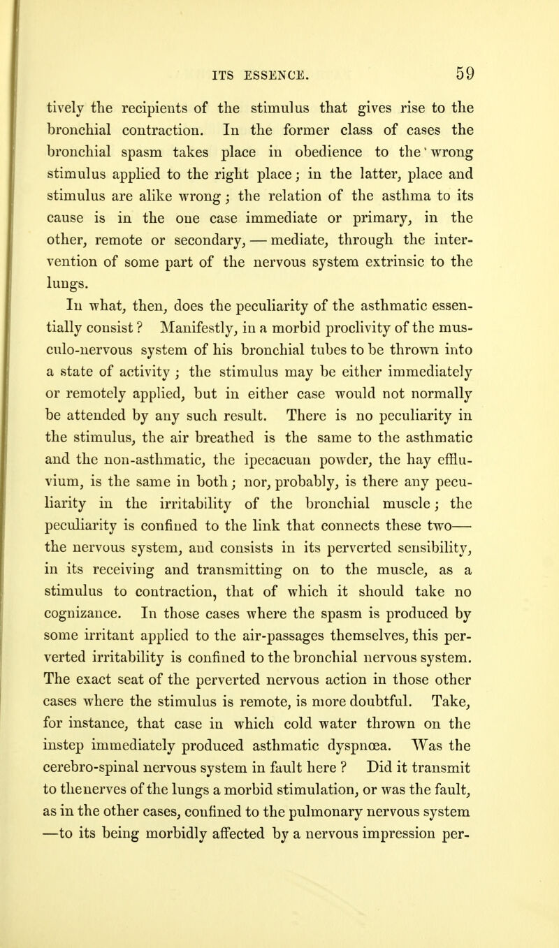 tively the recipients of the stimulus that gives rise to the bronchial contraction. In the former class of cases the bronchial spasm takes place in obedience to the' wrong stimulus applied to the right place; in the latter, place and stimulus are alike wrong; the relation of the asthma to its cause is in the one case immediate or primaryin the other, remote or secondary, — mediate, through the inter- vention of some part of the nervous system extrinsic to the lungs. In what, then, does the peculiarity of the asthmatic essen- tially consist ? Manifestly, in a morbid proclivity of the mus- culo-nervous system of his bronchial tubes to be thrown into a state of activity ; the stimulus may be either immediately or remotely applied, but in either case would not normally be attended by any such result. There is no peculiarity in the stimulus, the air breathed is the same to the asthmatic and the non-asthmatic, the ipecacuan powder, the hay efflu- vium, is the same in both; nor, probably, is there any pecu- liarity in the irritability of the bronchial muscle; the peculiarity is confined to the link that connects these two— the nervous system, and consists in its perverted sensibility, in its receiving and transmitting on to the muscle, as a stimulus to contraction, that of which it should take no cognizance. In those cases where the spasm is produced by some irritant applied to the air-passages themselves, this per- verted irritability is confined to the bronchial nervous system. The exact seat of the perverted nervous action in those other cases where the stimulus is remote, is more doubtful. Take, for instance, that case in which cold water thrown on the instep immediately produced asthmatic dyspnoea. Was the cerebro-spinal nervous system in fault here ? Did it transmit to the nerves of the lungs a morbid stimulation, or was the fault, as in the other cases, confined to the pulmonary nervous system —to its being morbidly afi'ected by a nervous impression per-