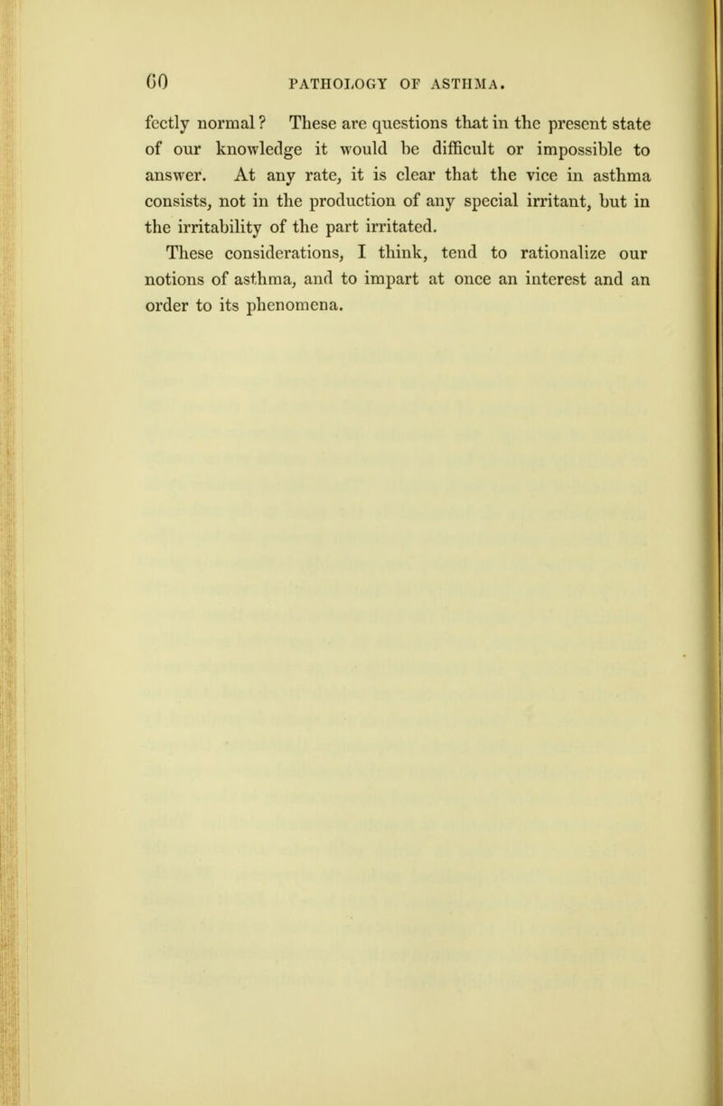 fectly normal ? These are questions that in the present state of our knowledge it would be difficult or impossible to answer. At any rate, it is clear that the vice in asthma consists, not in the production of any special irritant, but in the irritability of the part irritated. These considerations, I think, tend to rationalize our notions of asthma, and to impart at once an interest and an order to its phenomena.