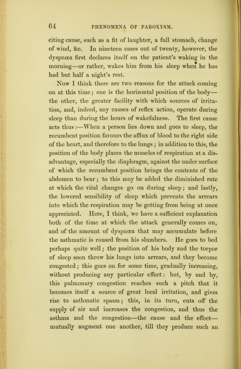 citing cause^ such as a fit of laughter, a full stomach, change of wind, &c. In nineteen cases out of twenty, however, the dyspnoea first declares itself on the patient's waking in the morning—or rather, wakes him from his sleep when he has had but half a night's rest. Now I think there are two reasons for the attack coming on at this time; one is the horizontal position of the body— the other, the greater facility with which sources of irrita- tion, and, indeed, any causes of reflex action, operate during sleep than during the hours of wakefulness. The first cause acts thus:—When a person lies down and goes to sleep, the recumbent position favours the afflux of blood to the right side of the heart, and therefore to the lungs; in addition to this, the position of the body places the muscles of respiration at a dis- advantage, especially the diaphragm, against the under surface of which the recumbent position brings the contents of the abdomen to bear; to this may be added the diminished rate at which the vital changes go on during sleep; and lastly, the lowered sensibility of sleep which prevents the arrears into which the respiration may be getting from being at once appreciated. Here, I think, we have a sufficient explanation both of the time at which the attack generally comes on, and of the amount of dyspnoea that may accumulate before the asthmatic is roused from his slumbers. He goes to bed perhaps quite well; the position of his body and the torpor of sleep soon throw his lungs into arrears, and they become congested; this goes on for some time, gradually increasing, without producing any particular efiect: but, by and by, this pulmonary congestion reaches such a pitch that it becomes itself a source of great local irritation, and gives rise to asthmatic spasm; this, in its turn, cuts off the supply of air and increases the congestion, and thus the asthma and the congestion—the cause and the effect— mutually augment one another, till they produce such an