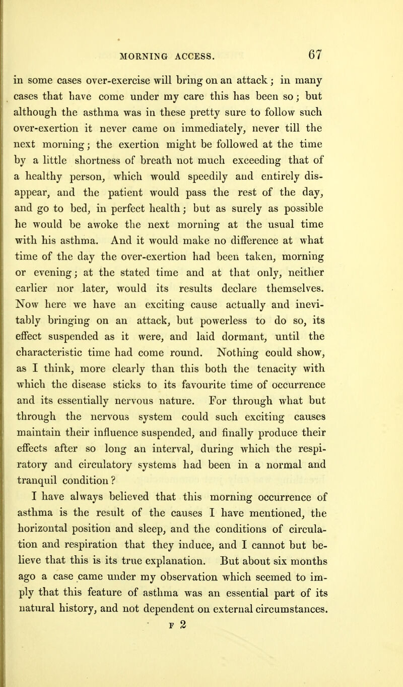 in some cases over-exercise will bring on an attack; in many cases that have come under my care this has been so; but although the asthma was in these pretty sure to follow such over-exertion it never came on immediately, never till the next morning; the exertion might be followed at the time by a little shortness of breath not much exceeding that of a healthy person, which would speedily and entirely dis- appear, and the patient would pass the rest of the day, and go to bed, in perfect health; but as surely as possible he would be awoke the next morning at the usual time with his asthma. And it would make no difference at what time of the day the over-exertion had been taken, morning or evening; at the stated time and at that only, neither earlier nor later, would its results declare themselves. Now here we have an exciting cause actually and inevi- tably bringing on an attack, but powerless to do so, its effect suspended as it were, and laid dormant, until the characteristic time had come round. Nothing could show, as I think, more clearly than this both the tenacity with which the disease sticks to its favourite time of occurrence and its essentially nervous nature. For through what but through the nervous system could such exciting causes maintain their influence suspended, and finally produce their effects after so long an interval, during which the respi- ratory and circulatory systems had been in a normal and tranquil condition? I have always believed that this morning occurrence of asthma is the result of the causes I have mentioned, the horizontal position and sleep, and the conditions of circula- tion and respiration that they induce, and I cannot but be- lieve that this is its true explanation. But about six months ago a case came under my observation which seemed to im- ply that this feature of asthma was an essential part of its natural history, and not dependent on external circumstances. r 2