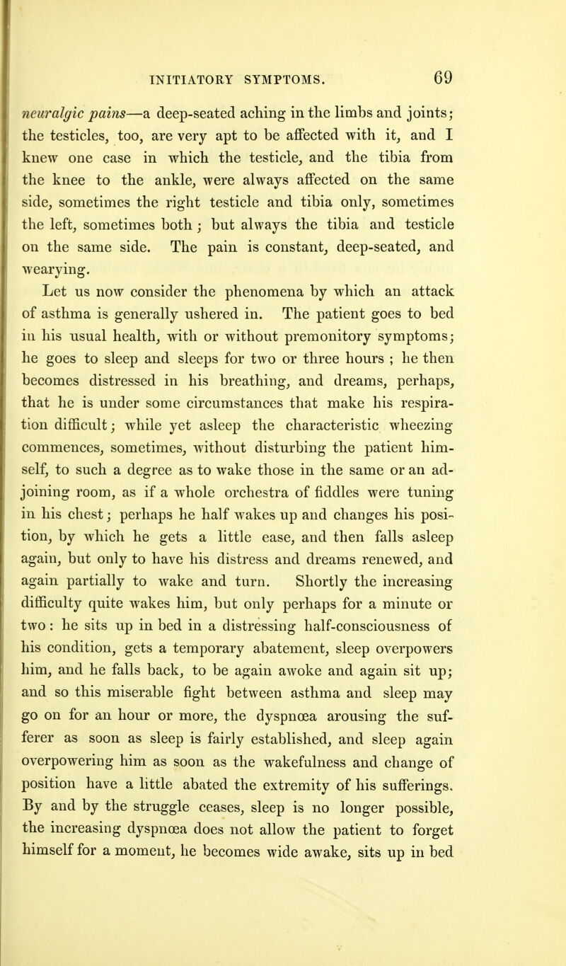 neuralgic pains—a deep-seated aching in the limbs and joints; the testicles, too, are very apt to be affected with it, and I knew one case in which the testicle, and the tibia from the knee to the ankle, were always affected on the same side, sometimes the right testicle and tibia only, sometimes the left, sometimes both j but always the tibia and testicle on the same side. The pain is constant, deep-seated, and wearying. Let us now consider the phenomena by which an attack of asthma is generally ushered in. The patient goes to bed in his usual health, with or without premonitory symptoms; he goes to sleep and sleeps for two or three hours ; he then becomes distressed in his breathing, and dreams, perhaps, that he is under some circumstances that make his respira- tion difficult; while yet asleep the characteristic wheezing commences, sometimes, without disturbing the patient him- self, to such a degree as to wake those in the same or an ad- joining room, as if a whole orchestra of fiddles were tuning in his chest; perhaps he half wakes up and changes his posi- tion, by which he gets a little ease, and then falls asleep again, but only to have his distress and dreams renewed, and again partially to wake and turn. Shortly the increasing difficulty quite wakes him, but only perhaps for a minute or two: he sits up in bed in a distressing half-consciousness of his condition, gets a temporary abatement, sleep overpowers him, and he falls back, to be again awoke and again sit up; and so this miserable fight between asthma and sleep may go on for an hour or more, the dyspnoea arousing the suf- ferer as soon as sleep is fairly established, and sleep again overpowering him as soon as the wakefulness and change of position have a httle abated the extremity of his sufferings. By and by the struggle ceases, sleep is no longer possible, the increasing dyspnoea does not allow the patient to forget himself for a moment, he becomes wide awake, sits up in bed