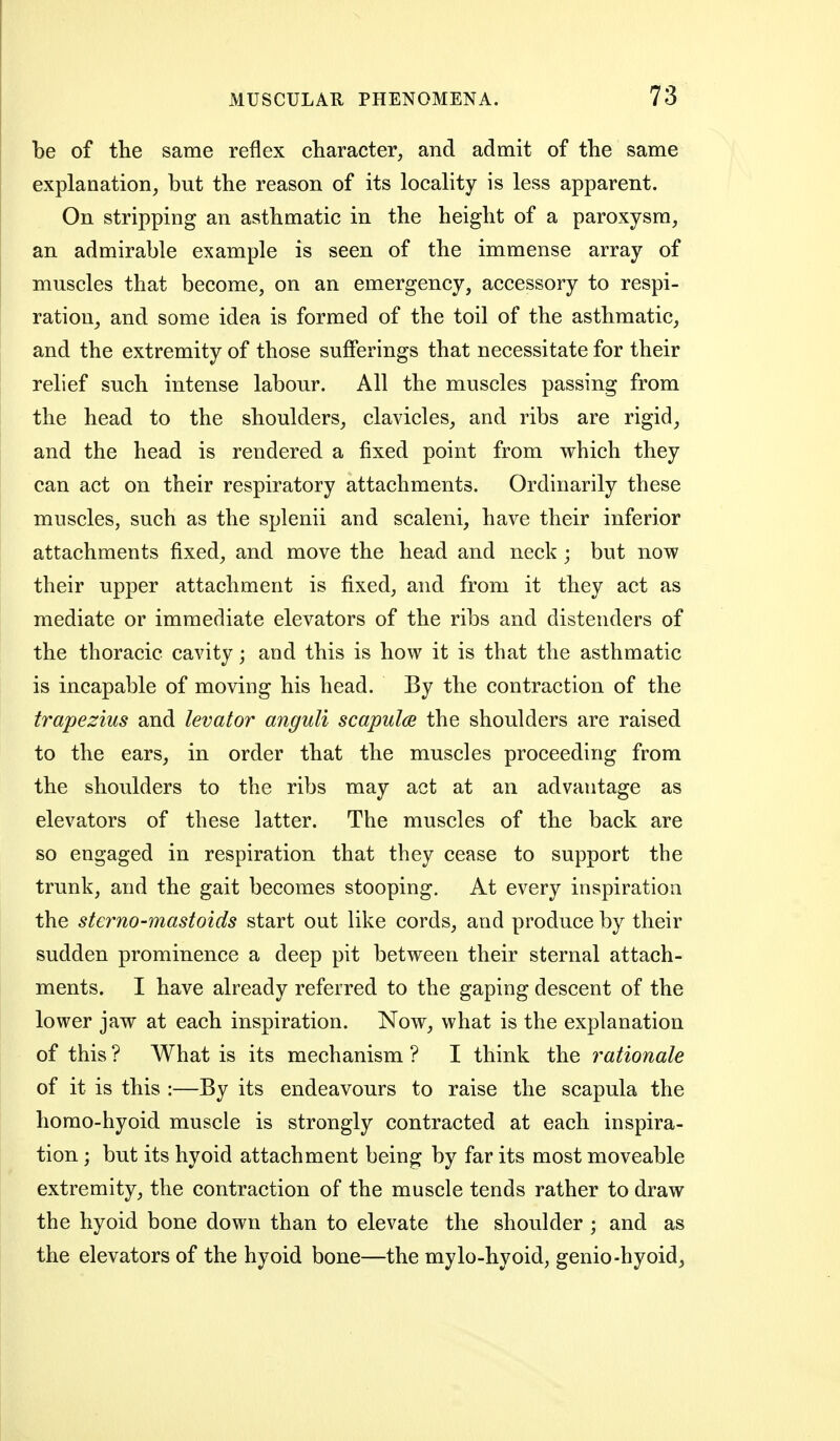 be of the same reflex character, and admit of the same explanation, but the reason of its locality is less apparent. On stripping an asthmatic in the height of a paroxysm, an admirable example is seen of the immense array of muscles that become, on an emergency, accessory to respi- ration, and some idea is formed of the toil of the asthmatic, and the extremity of those sufferings that necessitate for their relief such intense labour. All the muscles passing from the head to the shoulders, clavicles, and ribs are rigid, and the head is rendered a fixed point from which they can act on their respiratory attachments. Ordinarily these muscles, such as the splenii and scaleni, have their inferior attachments fixed, and move the head and neck ; but now their upper attachment is fixed, and from it they act as mediate or immediate elevators of the ribs and distenders of the thoracic cavity; and this is how it is that the asthmatic is incapable of moving his head. By the contraction of the trapezius and levator anguli scapulae the shoulders are raised to the ears, in order that the muscles proceeding from the shoulders to the ribs may act at an advantage as elevators of these latter. The muscles of the back are so engaged in respiration that they cease to support the trunk, and the gait becomes stooping. At every inspiration the sterno-mastoids start out like cords, and produce by their sudden prominence a deep pit between their sternal attach- ments. I have already referred to the gaping descent of the lower jaw at each inspiration. Now, what is the explanation of this ? What is its mechanism ? I think the rationale of it is this :—By its endeavours to raise the scapula the homo-hyoid muscle is strongly contracted at each inspira- tion ; but its hyoid attachment being by far its most moveable extremity, the contraction of the muscle tends rather to draw the hyoid bone down than to elevate the shoulder; and as the elevators of the hyoid bone—the mylo-hyoid, genio-hyoid^