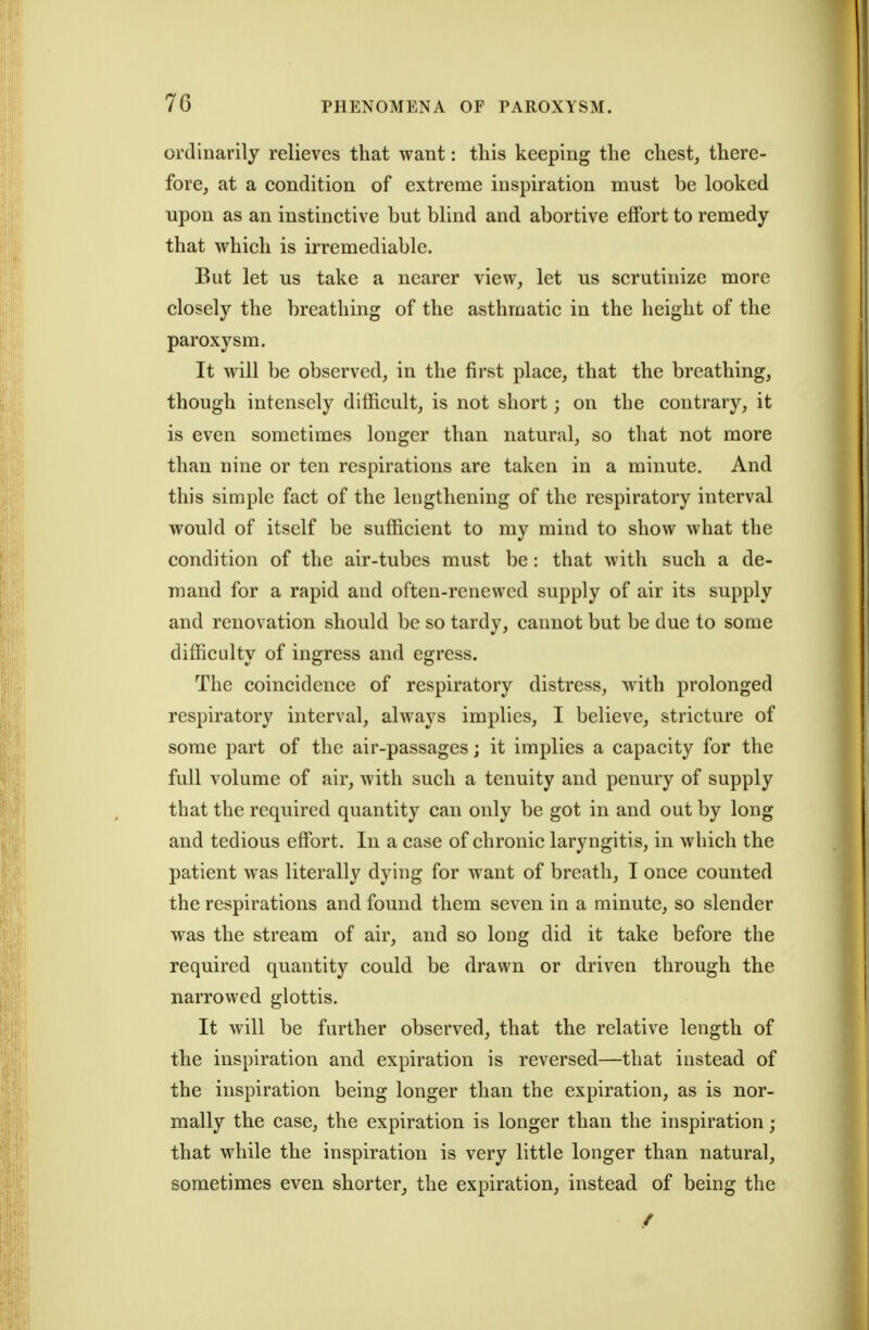 ordinarily relieves that want: this keeping the chest, there- fore, at a condition of extreme inspiration must be looked upon as an instinctive but blind and abortive effort to remedy that which is irremediable. But let us take a nearer view, let us scrutinize more closely the breathing of the asthmatic in the height of the paroxysm. It will be observed, in the first place, that the breathing, though intensely difficult, is not short; on the contrary, it is even sometimes longer than natural, so that not more than nine or ten respirations are taken in a minute. And this simple fact of the lengthening of the respiratory interval would of itself be sufficient to my mind to show what the condition of the air-tubes must be: that with such a de- mand for a rapid and often-renewed supply of air its supply and renovation should be so tardy, cannot but be due to some difficulty of ingress and egress. The coincidence of respiratory distress, with prolonged respiratory interval, always implies, I believe, stricture of some part of the air-passages; it implies a capacity for the full volume of air, with such a tenuity and penury of supply that the required quantity can only be got in and out by long and tedious effort. In a case of chronic laryngitis, in which the patient was literally dying for want of breath, I once counted the respirations and found them seven in a minute, so slender w^as the stream of air, and so long did it take before the required quantity could be drawn or driven through the narrowed glottis. It will be further observed, that the relative length of the inspiration and expiration is reversed—that instead of the inspiration being longer than the expiration, as is nor- mally the case, the expiration is longer than the inspiration; that while the inspiration is very little longer than natural, sometimes even shorter, the expiration, instead of being the /