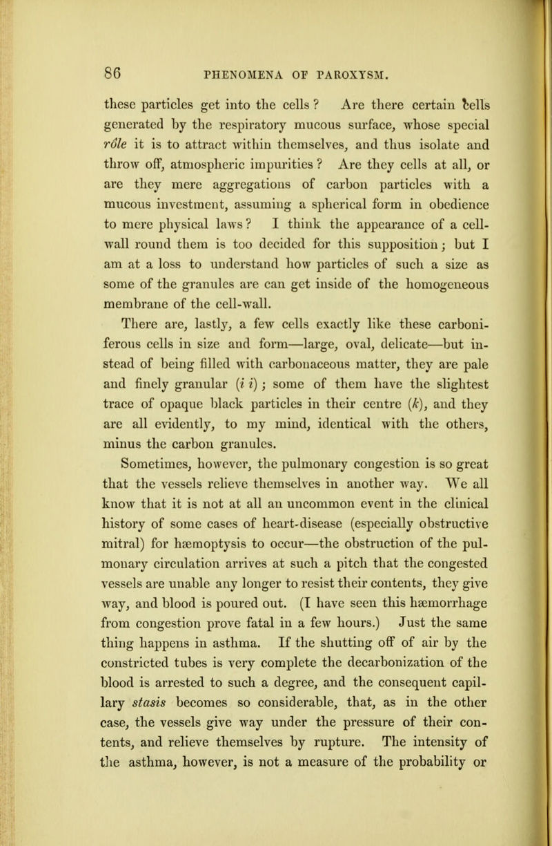 these particles get into the cells ? Are there certain bells generated by the respiratory mucous surface, whose special rdle it is to attract within themselves, and thus isolate and throw off, atmospheric impurities ? Are they cells at all, or are they mere aggregations of carbon particles with a mucous investment, assuming a spherical form in obedience to mere physical laws ? I think the appearance of a cell- wall round them is too decided for this supposition; but I am at a loss to understand how particles of such a size as some of the granules are can get inside of the homogeneous membrane of the cell-wall. There are, lastly, a few cells exactly like these carboni- ferous cells in size and form—large, oval, delicate—but in- stead of being filled with carbonaceous matter, they are pale and finely granular [i i); some of them have the slightest trace of opaque black particles in their centre (/:), and they are all evidently, to my mind, identical with the others, minus the carbon granules. Sometimes, however, the pulmonary congestion is so great that the vessels relieve themselves in another way. We all know that it is not at all an uncommon event in the clinical history of some cases of heart-disease (especially obstructive mitral) for haemoptysis to occur—the obstruction of the pul- monary circulation arrives at such a pitch that the congested vessels are unable any longer to resist their contents, they give way, and blood is poured out. (I have seen this haemorrhage from congestion prove fatal in a few hours.) Just the same thing happens in asthma. If the shutting off of air by the constricted tubes is very complete the decarbonization of the blood is arrested to such a degree, and the consequent capil- lary stasis becomes so considerable, that, as in the other case, the vessels give way under the pressure of their con- tents, and relieve themselves by rupture. The intensity of tlie asthma, however, is not a measure of the probability or