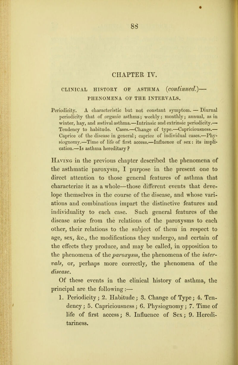 CHAPTER IV. CLINICAL HISTORY OF ASTHMA {continued?) PHENOMENA OE THE INTERVALS. Periodicity. A characteristic but not constant symptom. — Diurnal periodicity that of organic asthma; weekly; monthly; annual, as iti winter, hay, and sestival asthma.—Intrinsic and extrinsic periodicity.— Tendency to habitude. Cases.—Change of type.—Capriciousness.— Caprice of the disease in general; caprice of individual cases.—Ph}-- siognomy.—Time of life of first access.—Influence of sex: its impU- cation.—Is asthma hereditary ? Having in the previous chapter described the phenomena of the asthmatic paroxysm, I purpose in the present one to direct attention to those general features of asthma that characterize it as a whole—those different events that deve- lope themselves in the course of the disease, and whose vari- ations and combinations impart the distinctive features and individuality to each case. Such general features of the disease arise from the relations of the paroxysms to each other, their relations to the subject of them in respect to age, sex, &c., the modifications they undergo, and certain of the effects they produce, and may be called, in opposition to the phenomena of the ^jaro-rz/m, the phenomena of the inter- vals, or, perhaps more correctly, the phenomena of the disease. Of these events in the clinical history of asthma, the principal are the following :— 1. Periodicity; 2. Habitude; 3. Change of Type; 4. Ten- dency; 5. Capriciousness; 6. Physiognomy; 7. Time of life of first access; 8. Influence of Sex; 9. Heredi- tariness.