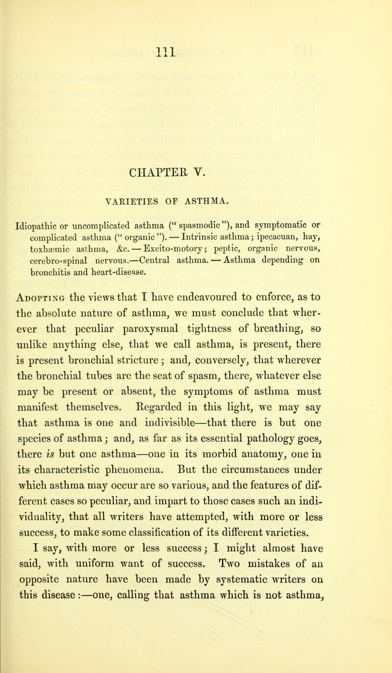 CHAPTER V. VARIETIES OF ASTHMA. Idiopathic or uncomplicated asthma ( spasmodic ), and symptomatic or complicated asthma ( organic ). — Intrinsic asthma; ipecacuan, hay, toxhsemic asthma, &c. — Excito-motory; peptic, organic nervous, cerebro-spinal nervous.—Central asthma. — Asthma depending on bronchitis and heart-disease. Adopting the views that T have endeavoured to enforce, as to the absolute nature of asthma, we must conclude that wher- ever that peculiar paroxysmal tightness of breathing, so unlike anything else, that we call asthma, is present, there is present bronchial stricture; and, conversely, that wherever the bronchial tubes are the seat of spasm, there, w^hatever else may be present or absent, the symptoms of asthma must manifest themselves. Regarded in this light, we may say that asthma is one and indivisible—that there is but one species of asthma; and, as far as its essential pathology goes, there is but one asthma—one in its morbid anatomy, one in its characteristic phenomena. But the circumstances under which asthma may occur are so various, and the features of dif- ferent cases so peculiar, and impart to those cases such an indi- viduality, that all writers have attempted, with more or less success, to make some classification of its diflPerent varieties. I say, with more or less success; I might almost have said, with uniform want of success. Two mistakes of an opposite nature have been made by systematic writers on this disease:—one, calling that asthma which is not asthma.