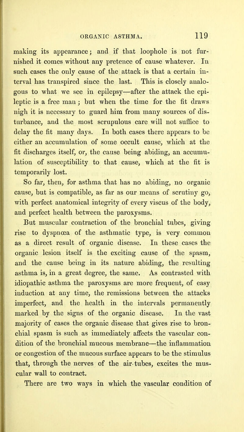 making its appearance; and if that loophole is not fur- nished it comes without any pretence of cause whatever. In such cases the only cause of the attack is that a certain in- terval has transpired since the last. This is closely analo- gous to what we see in epilepsy—after the attack the epi- leptic is a free man; but when the time for the fit draws nigh it is necessary to guard him from many sources of dis- turbance, and the most scrupulous care will not suffice to delay the fit many days. In both cases there appears to be either an accumulation of some occult cause, which at the fit discharges itself, or, the cause being abiding, an accumu- lation of susceptibility to that cause, which at the fit is temporarily lost. So far, then, for asthma that has no abiding, no organic cause, but is compatible, as far as our means of scrutiny go, with perfect anatomical integrity of every viscus of the body, and perfect health between the paroxysms. But muscular contraction of the bronchial tubes, giving rise to dyspnoea of the asthmatic type, is very common as a direct result of organic disease. In these cases the organic lesion itself is the exciting cause of the spasm, and the cause being in its nature abiding, the resulting asthma is, in a great degree, the same. As contrasted with idiopathic asthma the paroxysms are more frequent, of easy induction at any time, the remissions between the attacks imperfect, and the health in the intervals permanently marked by the signs of the organic disease. In the vast majority of cases the organic disease that gives rise to bron- chial spasm is such as immediately affects the vascular con- dition of the bronchial mucous membrane—the inflammation or congestion of the mucous surface appears to be the stimulus that, through the nerves of the air tubes, excites the mus- cular wall to contract. There are two ways in which the vascular condition of