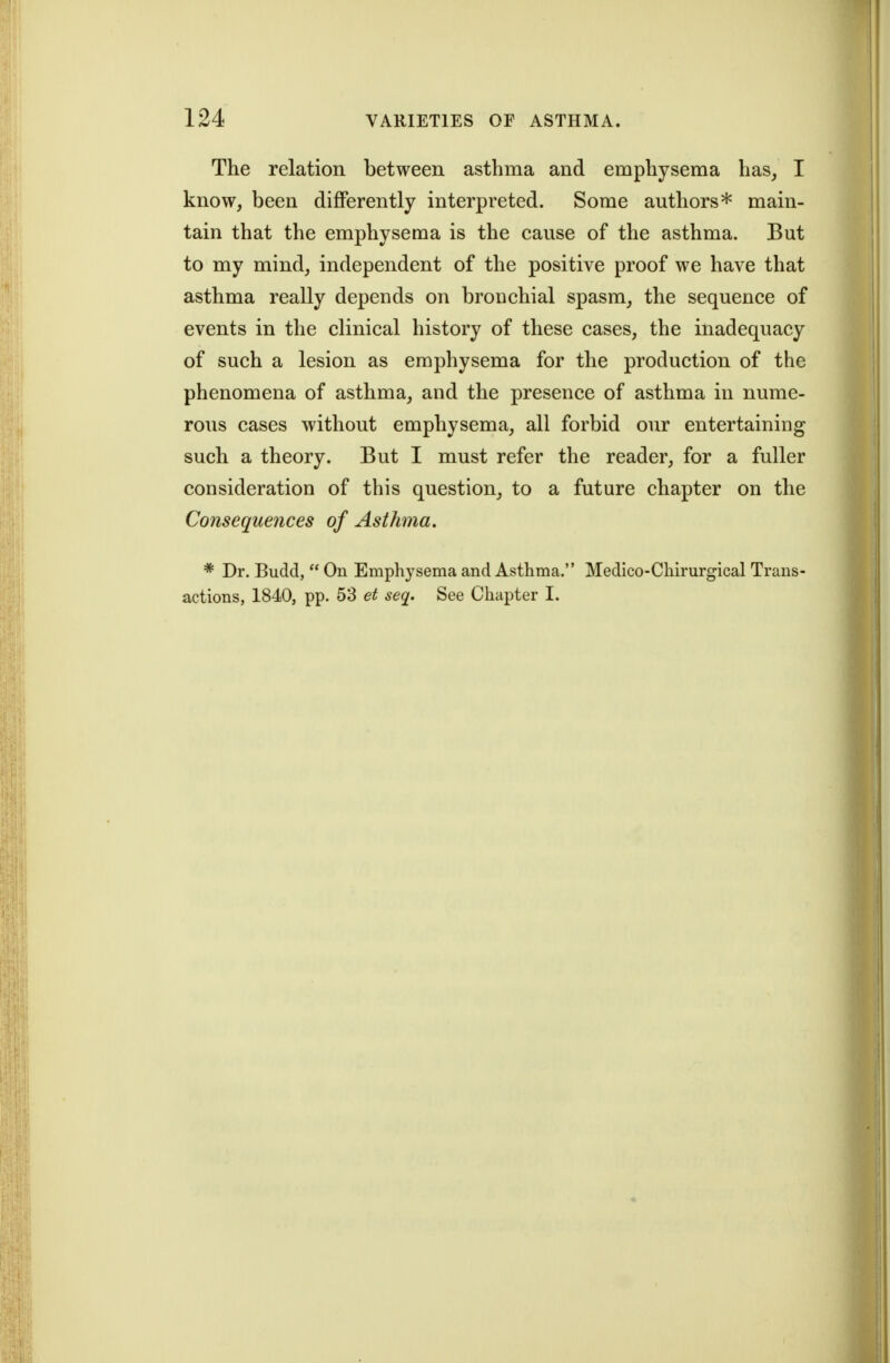 The relation between asthma and emphysema has, I know, been differently interpreted. Some authors* main- tain that the emphysema is the cause of the asthma. But to my mind, independent of the positive proof we have that asthma really depends on bronchial spasm, the sequence of events in the clinical history of these cases, the inadequacy of such a lesion as emphysema for the production of the phenomena of asthma, and the presence of asthma in nume- rous cases without emphysema, all forbid our entertaining such a theory. But I must refer the reader, for a fuller consideration of this question, to a future chapter on the Consequences of Asthma. * Dr. Budd,  On Emphysema and Asthma. Medico-Chirurgical Trans- actions, 1840, pp. 53 et seq. See Chapter I.