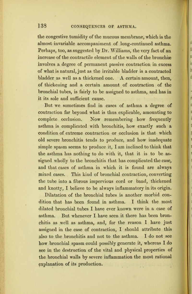 the congestive tumidity of the mucous membrane, which is the almost invariable accompaniment of long-continued asthma. Perhaps, too, as suggested by Dr. Williams, the very fact of an increase of the contractile element of the walls of the bronchise involves a degree of permanent passive contraction in excess of what is natural, just as the irritable bladder is a contracted bladder as well as a thickened one. A certain amount, then, of thickening and a certain amount of contraction of the bronchial tubes, is fairly to be assigned to asthma, and has in it its sole and sufficient cause. But we sometimes find in cases of asthma a degree of contraction far beyond what is thus explicable, amounting to complete occlusion. Now remembering how frequently asthma is complicated with bronchitis, how exactly such a condition of extreme contraction or occlusion is that which old severe bronchitis tends to produce, and how inadequate simple spasm seems to produce it, I am inclined to think that the asthma has nothing to do with it, that it is to be as- signed wholly to the bronchitis that has complicated the case, and that cases of asthma in which it is found are always mixed cases. This kind of bronchial contraction, converting the tube into a fibrous impervious cord or band, thickened and knotty, I believe to be always inflammatory in its origin. Dilatation of the bronchial tubes is another morbid con- dition that has been found in asthma. I think the most dilated bronchial tubes I have ever known were in a case of asthma. But whenever I have seen it there has been bron- chitis as well as asthma, and, for the reason 1 have just assigned in the case of contraction, I should attribute this also to the bronchitis and not to the asthma. I do not see how bronchial spasm could possibly generate it, whereas I do see in the destruction of the vital and physical properties of the bronchial walls by severe inflammation the most rational explanation of its production.