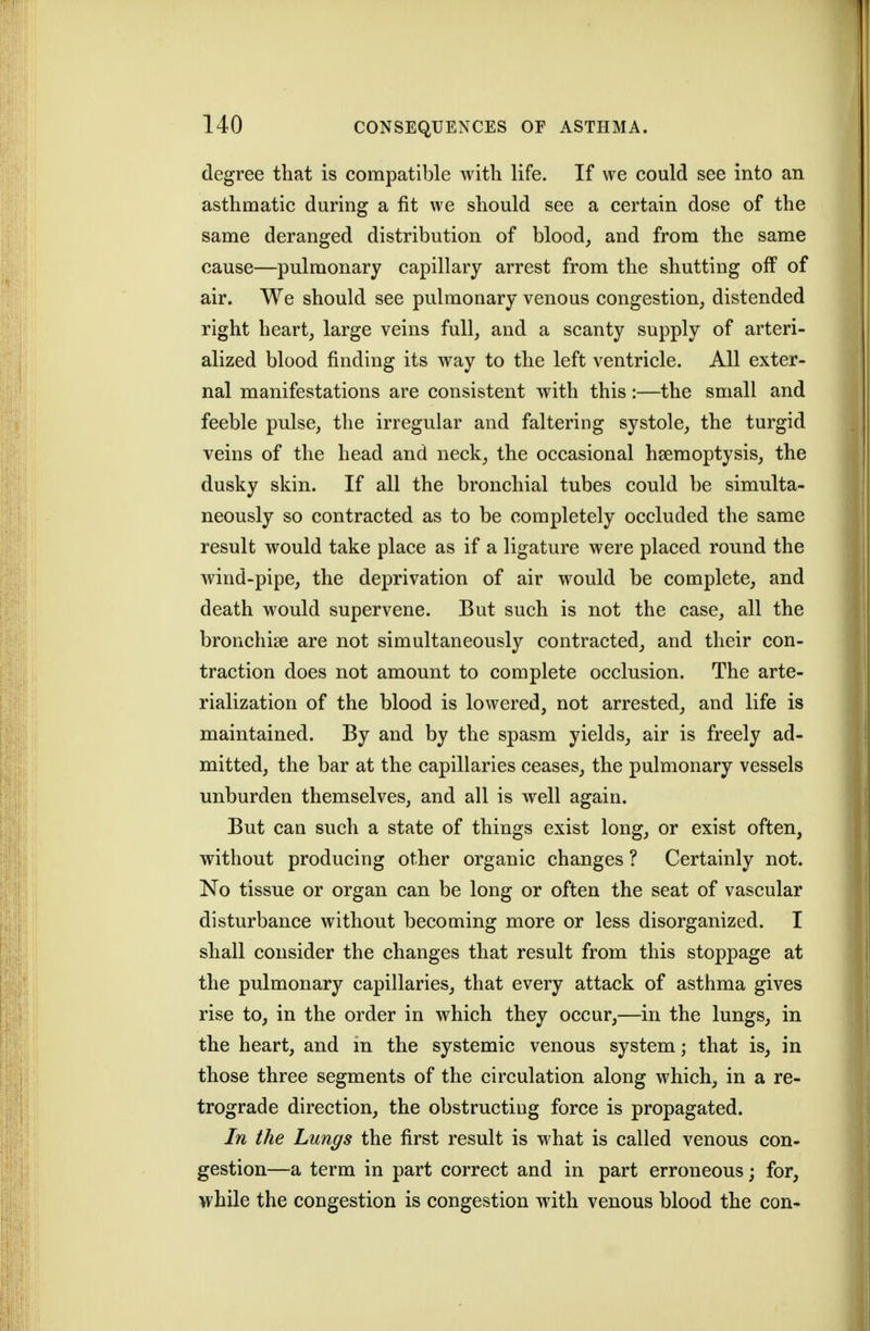 degree that is compatible with life. If we could see into an asthmatic during a fit we should see a certain dose of the same deranged distribution of blood, and from the same cause—pulmonary capillary arrest from the shutting off of air. We should see pulmonary venous congestion, distended right heart, large veins full, and a scanty supply of arteri- alized blood finding its way to the left ventricle. All exter- nal manifestations are consistent with this:—the small and feeble pulse, the irregular and faltering systole, the turgid veins of the head and neck, the occasional haemoptysis, the dusky skin. If all the bronchial tubes could be simulta- neously so contracted as to be completely occluded the same result would take place as if a ligature were placed round the wind-pipe, the deprivation of air would be complete, and death would supervene. But such is not the case, all the bronchige are not simultaneously contracted, and their con- traction does not amount to complete occlusion. The arte- rialization of the blood is lowered, not arrested, and life is maintained. By and by the spasm yields, air is freely ad- mitted, the bar at the capillaries ceases, the pulmonary vessels unburden themselves, and all is well again. But can such a state of things exist long, or exist often, without producing other organic changes ? Certainly not. No tissue or organ can be long or often the seat of vascular disturbance without becoming more or less disorganized. I shall consider the changes that result from this stoppage at the pulmonary capillaries, that every attack of asthma gives rise to, in the order in which they occur,—in the lungs, in the heart, and m the systemic venous system; that is, in those three segments of the circulation along which, in a re- trograde direction, the obstructing force is propagated. In the Lungs the first result is what is called venous con- gestion—a term in part correct and in part erroneous; for, while the congestion is congestion with venous blood the con-