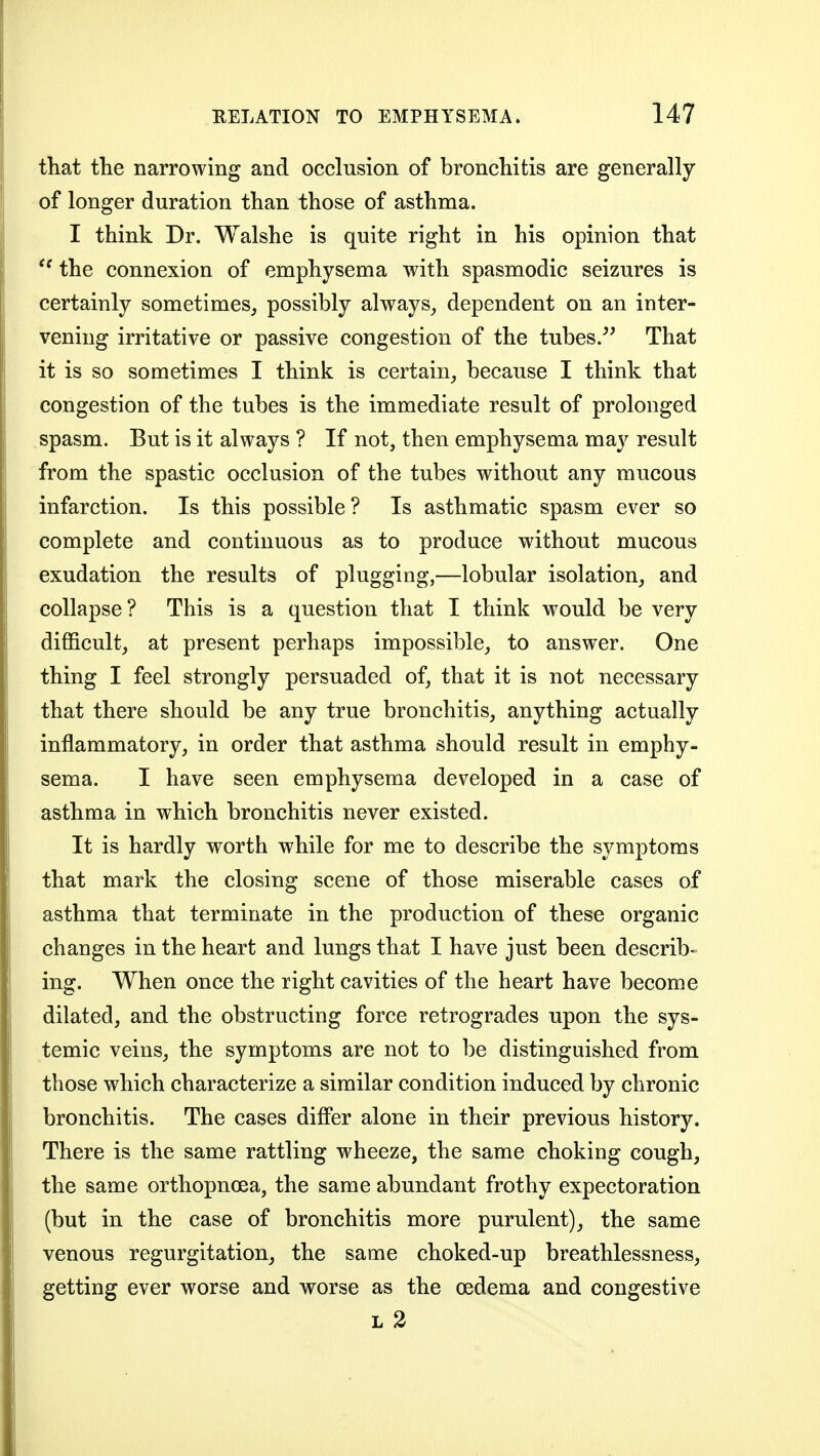 that tlie narrowing and occlusion of bronchitis are generally of longer duration than those of asthma. I think Dr. Walshe is quite right in his opinion that the connexion of emphysema with spasmodic seizures is certainly sometimes, possibly always, dependent on an inter- vening irritative or passive congestion of the tubes.'' That it is so sometimes I think is certain, because I think that congestion of the tubes is the immediate result of prolonged spasm. But is it always ? If not, then emphysema may result from the spastic occlusion of the tubes without any mucous infarction. Is this possible? Is asthmatic spasm ever so complete and continuous as to produce without mucous exudation the results of plugging,—lobular isolation, and collapse? This is a question that I think would be very difficult, at present perhaps impossible, to answer. One thing I feel strongly persuaded of, that it is not necessary that there should be any true bronchitis, anything actually inflammatory, in order that asthma should result in emphy- sema. I have seen emphysema developed in a case of asthma in which bronchitis never existed. It is hardly worth while for me to describe the symptoms that mark the closing scene of those miserable cases of asthma that terminate in the production of these organic changes in the heart and lungs that I have just been describ- ing. When once the right cavities of the heart have become dilated, and the obstructing force retrogrades upon the sys- temic veins, the symptoms are not to be distinguished from those which characterize a similar condition induced by chronic bronchitis. The cases differ alone in their previous history. There is the same rattling wheeze, the same choking cough, the same orthopnoea, the same abundant frothy expectoration (but in the case of bronchitis more purulent), the same venous regurgitation, the same choked-up breathlessness, getting ever worse and worse as the oedema and congestive L 2