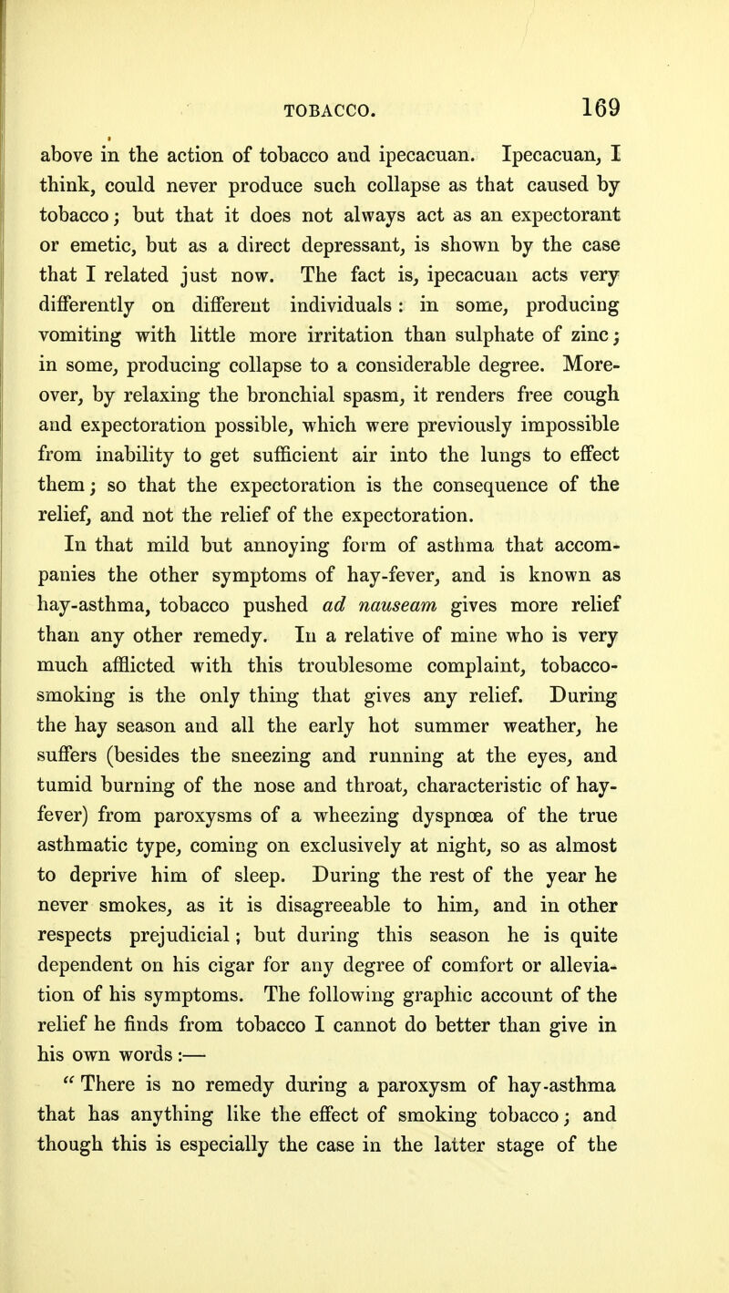 above in tlie action of tobacco and ipecacuan. Ipecacuan, I think, could never produce such collapse as that caused by- tobacco; but that it does not always act as an expectorant or emetic, but as a direct depressant, is shown by the case that I related just now. The fact is^ ipecacuan acts very differently on different individuals: in some, producing vomiting with little more irritation than sulphate of zinc; in some, producing collapse to a considerable degree. More- over, by relaxing the bronchial spasm, it renders free cough and expectoration possible, which were previously impossible from inability to get sufficient air into the lungs to effect them; so that the expectoration is the consequence of the relief, and not the relief of the expectoration. In that mild but annoying form of asthma that accom- panies the other symptoms of hay-fever, and is known as hay-asthma, tobacco pushed ad nauseam gives more relief than any other remedy. In a relative of mine who is very much afflicted with this troublesome complaint, tobacco- smoking is the only thing that gives any relief. During the hay season and all the early hot summer weather, he suffers (besides the sneezing and running at the eyes, and tumid burning of the nose and throat, characteristic of hay- fever) from paroxysms of a wheezing dyspnoea of the true asthmatic type, coming on exclusively at night, so as almost to deprive him of sleep. During the rest of the year he never smokes, as it is disagreeable to him, and in other respects prejudicial; but during this season he is quite dependent on his cigar for any degree of comfort or allevia- tion of his symptoms. The following graphic account of the relief he finds from tobacco I cannot do better than give in his own words :— There is no remedy during a paroxysm of hay-asthma that has anything like the effect of smoking tobacco; and though this is especially the case in the latter stage of the