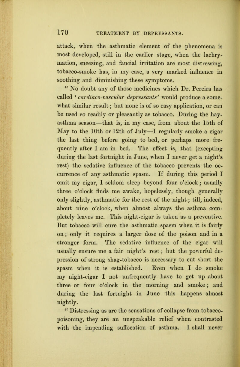 attack, when the asthmatic element of the phenomena is most developed, still in the earlier stage, when the lachry- mation, sneezing, and faucial irritation are most distressing, tobacco-smoke has, in my case, a very marked influence in soothing and diminishing these symptoms. No doubt any of those medicines which Dr. Pereira has called ' cardiacO'Vascular depressants^ would produce a some- what similar result; but none is of so easy application, or can be used so readily or pleasantly as tobacco. During the hay- asthma season—that is, in my case, from about the 15th of May to the 10th or 12th of July—I regularly smoke a cigar the last thing before going to bed, or perhaps more fre- quently after I am in bed. The effect is, that (excepting during the last fortnight in June, when I never get a night's rest) the sedative influence of the tobacco prevents the oc- currence of any asthmatic spasm. If during this period I omit my cigar, I seldom sleep beyond four o'clock; usually three o'clock finds me awake, hopelessly, though generally only slightly, asthmatic for the rest of the night; till, indeed, about nine o'clock, when almost always the asthma com- pletely leaves me. This night-cigar is taken as a preventive. But tobacco will cure the asthmatic spasm when it is fairly on; only it requires a larger dose of the poison and in a stronger form. The sedative influence of the cigar will usually ensure me a fair night's rest; but the powerful de- pression of strong shag-tobacco is necessary to cut short the spasm when it is established. Even when I do smoke my night-cigar I not nnfrequently have to get up about three or four o'clock in the morning and smoke; and during the last fortnight in June this happens almost nightly.  Distressing as are the sensations of collapse from tobacco- poisoning, they are an unspeakable relief when contrasted with the impending suffocation of asthma. I shall never