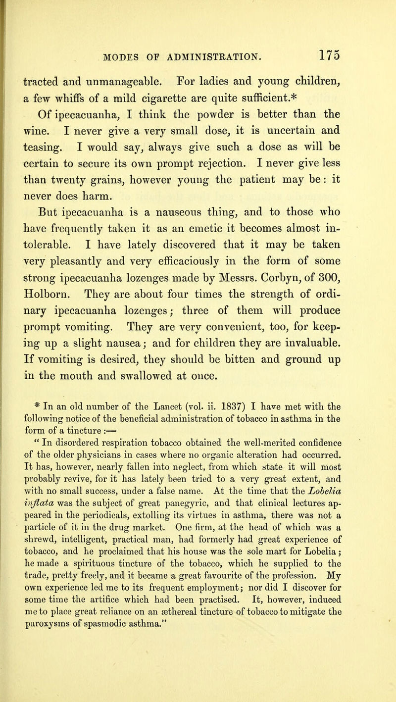 tracted and unmanageable. For ladies and young children, a few whiffs of a mild cigarette are quite sufficient.* Of ipecacuanha, I think the powder is better than the wine. I never give a very small dose, it is uncertain and teasing. I would say, always give such a dose as will be certain to secure its own prompt rejection. I never give less than twenty grains, however young the patient may be: it never does harm. But ipecacuanha is a nauseous thing, and to those who have frequently taken it as an emetic it becomes almost in- tolerable. I have lately discovered that it may be taken very pleasantly and very efficaciously in the form of some strong ipecacuanha lozenges made by Messrs. Corbyn, of 300, Holborn. They are about four times the strength of ordi- nary ipecacuanha lozenges; three of them will produce prompt vomiting. They are very convenient, too, for keep- ing up a slight nausea; and for children they are invaluable. If vomiting is desired, they should be bitten and ground up in the mouth and swallowed at once. * In an old number of the Lancet (vol. ii. 1837) I have met with the following notice of the beneficial administration of tobacco in asthma in the form of a tincture :—  In disordered respiration tobacco obtained the well-merited confidence of the older physicians in cases where no organic alteration had occurred. It has, however, nearly fallen into neglect, from which state it will most probably revive, for it has lately been tried to a very great extent, and with no small success, under a false name. At the time that the Lobelia injlata was the subject of great panegyric, and that clinical lectures ap- peared in the periodicals, extolling its virtues in asthma, there was not a particle of it in the drug market. One firm, at the head of which was a shrewd, intelligent, practical man, had formerly had great experience of tobacco, and he proclaimed that his house was the sole mart for Lobelia; he made a spirituous tincture of the tobacco, which he supplied to the trade, pretty freely, and it became a great favourite of the profession. My own experience led me to its frequent employment; nor did I discover for some time the artifice which had been practised. It, however, induced me to place great reliance on an sethereal tincture of tobacco to mitigate the paroxysms of spasmodic asthma.