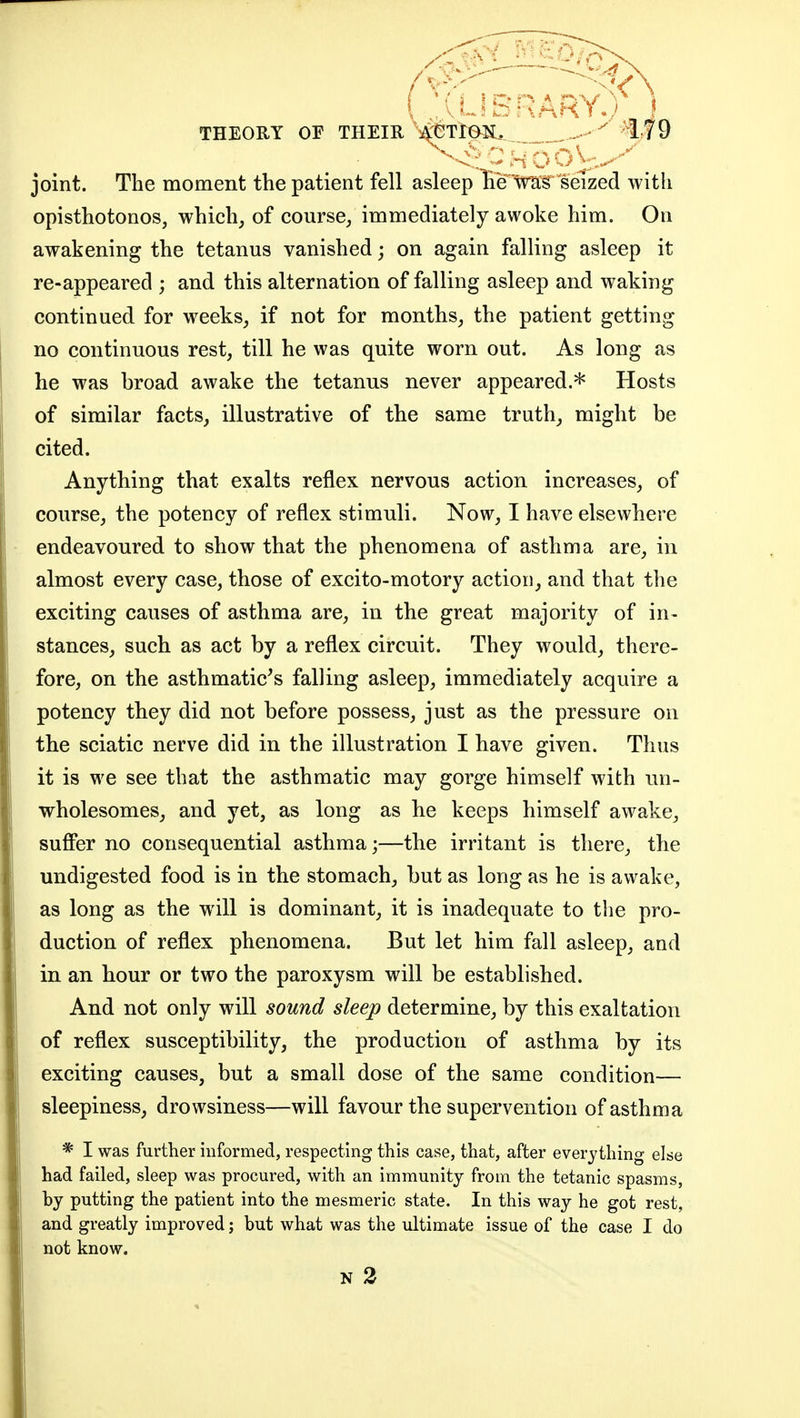 ^ - ■ - - ~ - ■ THEORY OF THEIR ^-eTlBIi, ^if 9 joint. The moment the patient fell asleep lie Ws seTzed with opisthotonos, which, of course/ immediately awoke him. On awakening the tetanus vanished; on again falling asleep it re-appeared ; and this alternation of falling asleep and waking continued for weeks, if not for months, the patient getting no continuous rest, till he was quite worn out. As long as he was broad awake the tetanus never appeared.* Hosts of similar facts, illustrative of the same truth, might be cited. Anything that exalts reflex nervous action increases, of course, the potency of reflex stimuli. Now, I have elsewhere endeavoured to show that the phenomena of asthma are, in almost every case, those of excito-motory action, and that the exciting causes of asthma are, in the great majority of in- stances, such as act by a reflex circuit. They would, there- fore, on the asthmatic's falling asleep, immediately acquire a potency they did not before possess, just as the pressure on the sciatic nerve did in the illustration I have given. Thus it is we see that the asthmatic may gorge himself with un- wholesomes, and yet, as long as he keeps himself awake, suffer no consequential asthma;—the irritant is there, the undigested food is in the stomach, but as long as he is awake, as long as the will is dominant, it is inadequate to the pro- duction of reflex phenomena. But let him fall asleep, and in an hour or two the paroxysm will be established. And not only will sound sleep determine, by this exaltation of reflex susceptibility, the production of asthma by its exciting causes, but a small dose of the same condition— sleepiness, drowsiness—will favour the supervention of asthma * I was further informed, respecting this case, that, after everything else had failed, sleep was procured, with an immunity from the tetanic spasms, by putting the patient into the mesmeric state. In this way he got rest, and greatly improved; but what was the ultimate issue of the case I do not know.