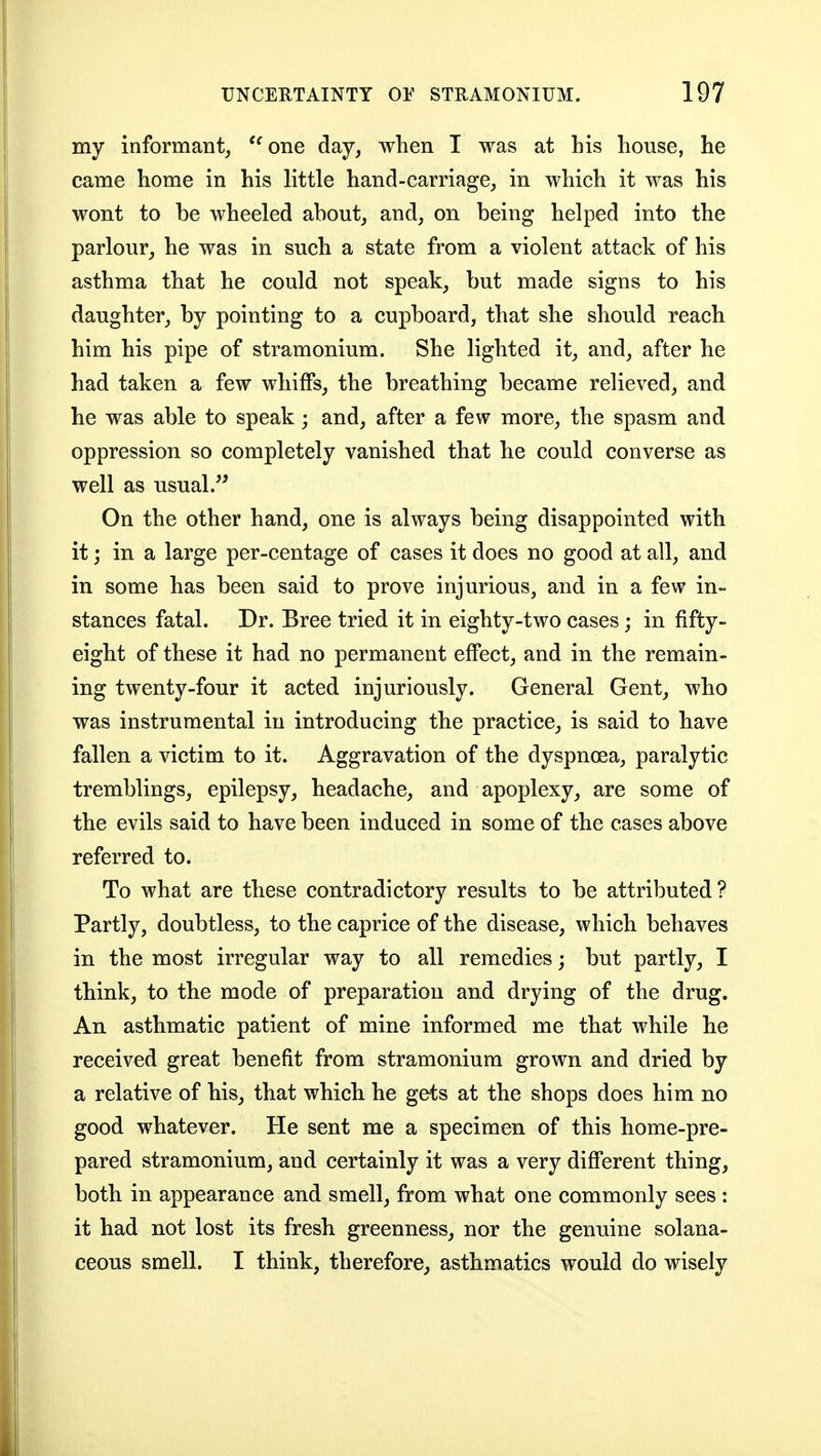 my informant, ''one day, when I was at his house, he came home in his little hand-carriage, in which it was his wont to be wheeled about, and, on being helped into the parlour, he was in such a state from a violent attack of his asthma that he could not speak, but made signs to his daughter, by pointing to a cupboard, that she should reach him his pipe of stramonium. She lighted it, and, after he had taken a few whiffs, the breathing became relieved, and he was able to speak; and, after a few more, the spasm and oppression so completely vanished that he could converse as well as usual. On the other hand, one is always being disappointed with it; in a large per-centage of cases it does no good at all, and in some has been said to prove injurious, and in a few in- stances fatal. Dr. Bree tried it in eighty-two cases; in fifty- eight of these it had no permanent effect, and in the remain- ing twenty-four it acted injuriously. General Gent, who was instrumental in introducing the practice, is said to have fallen a victim to it. Aggravation of the dyspnoea, paralytic tremblings, epilepsy, headache, and apoplexy, are some of the evils said to have been induced in some of the cases above referred to. To what are these contradictory results to be attributed? Partly, doubtless, to the caprice of the disease, which behaves in the most irregular way to all remedies; but partly, I think, to the mode of preparation and drying of the drug. An asthmatic patient of mine informed me that while he received great benefit from stramonium grown and dried by a relative of his, that which he gets at the shops does him no good whatever. He sent me a specimen of this home-pre- pared stramonium, and certainly it was a very difi'erent thing, both in appearance and smell, from what one commonly sees : it had not lost its fresh greenness, nor the genuine solana- ceous smell. I think, therefore, asthmatics would do wisely