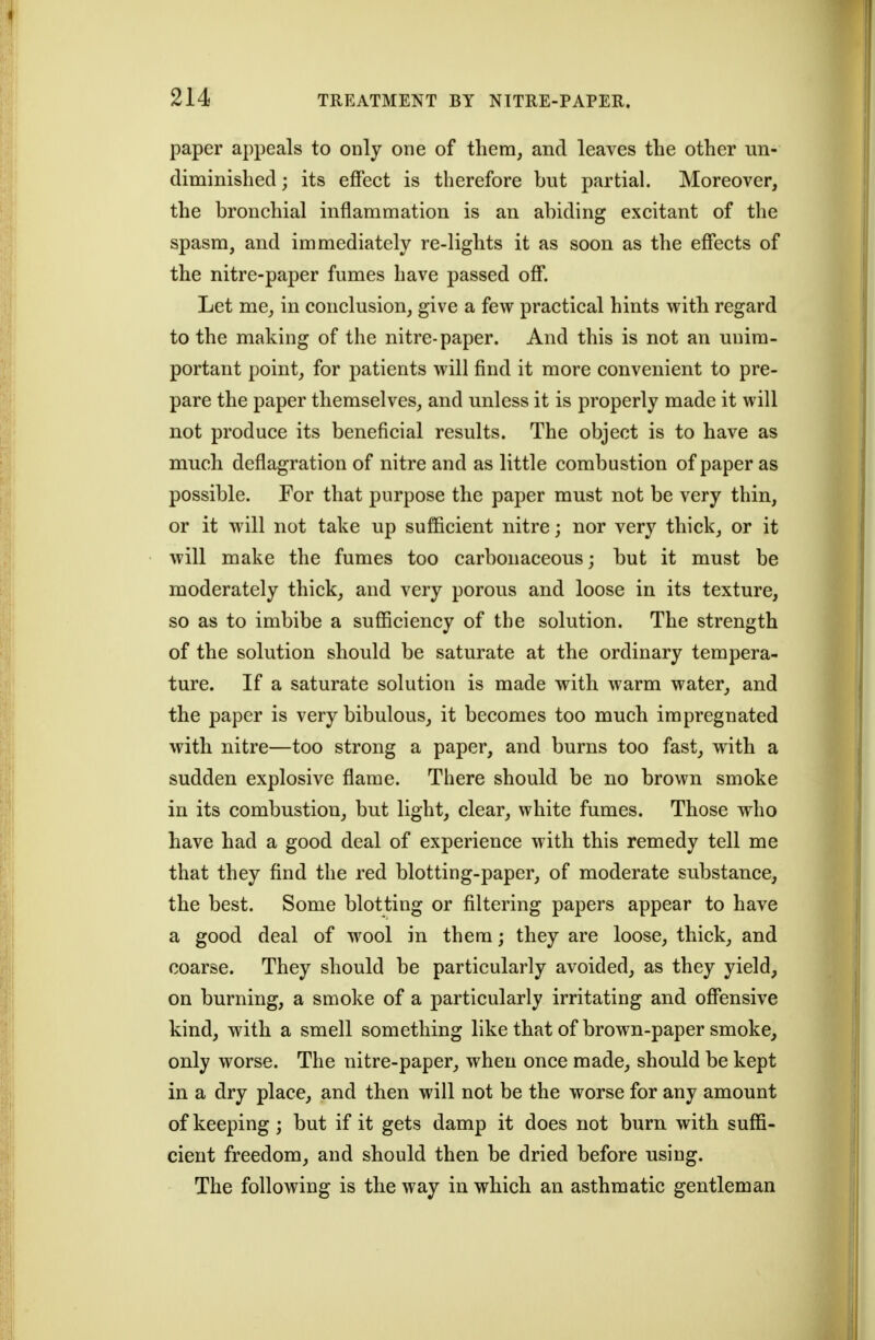 paper appeals to only one of tliera, and leaves the other un- diminished; its effect is therefore but partial. Moreover, the bronchial inflammation is an abiding excitant of the spasm, and immediately re-lights it as soon as the effects of the nitre-paper fumes have passed off. Let me, in conclusion, give a few practical hints with regard to the making of the nitre-paper. And this is not an unim- portant point, for patients will find it more convenient to pre- pare the paper themselves, and unless it is properly made it will not produce its beneficial results. The object is to have as much deflagration of nitre and as little combustion of paper as possible. For that purpose the paper must not be very thin, or it will not take up sufficient nitre; nor very thick, or it will make the fumes too carbonaceous; but it must be moderately thick, and very porous and loose in its texture, so as to imbibe a sufficiency of the solution. The strength of the solution should be saturate at the ordinary tempera- ture. If a saturate solution is made with warm water, and the paper is very bibulous, it becomes too much impregnated with nitre—too strong a paper, and burns too fast, with a sudden explosive flame. There should be no brown smoke in its combustion, but light, clear, white fumes. Those who have had a good deal of experience with this remedy tell me that they find the red blotting-paper, of moderate substance, the best. Some blotting or filtering papers appear to have a good deal of wool in them; they are loose, thick, and coarse. They should be particularly avoided, as they yield, on burning, a smoke of a particularly irritating and offensive kind, with a smell something like that of brown-paper smoke, only worse. The nitre-paper, when once made, should be kept in a dry place, and then will not be the worse for any amount of keeping; but if it gets damp it does not burn with suffi- cient freedom, and should then be dried before using. The following is the way in which an asthmatic gentleman