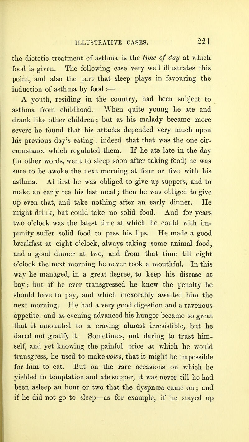 the dietetic treatment of asthma is tlie time of day at which food is given. The following case very well illustrates this point, and also the part that sleep plays in favouring the induction of asthma by food :— A youth, residing in the country, had been subject to asthma from childhood. When quite young he ate and drank like other children; but as his malady became more severe he found that his attacks depended very much upon his previous day's eating; indeed that that was the one cir- cumstance which regulated them. If he ate late in the day (in other words, went to sleep soon after taking food) he was sure to be awoke the next morning at four or five with his asthma. At first he was obliged to give up suppers, and to make an early tea his last meal; then he was obliged to give up even that, and take nothing after an early dinner. He might drink, but could take no solid food. And for years two o'clock was the latest time at which he could with im- punity sufier solid food to pass his lips. He made a good breakfast at eight o'clock, always taking some animal food, and a good dinner at two, and from that time till eight o'clock the next morning he never took a mouthful. In this way he managed, in a great degree, to keep his disease at bay; but if he ever transgressed he knew the penalty he should have to pay, and which inexorably awaited him the next morning. He had a very good digestion and a ravenous appetite, and as evening advanced his hunger became so great that it amounted to a craving almost irresistible, but he dared not gratify it. Sometimes, not daring to trust him- self, and yet knowing the painful price at which he would transgress, he used to make vows, that it might be impossible for him to eat. But on the rare occasions on which he yielded to temptation and ate supper, it was never till he had been asleep an hour or two that the dyspnoea came on; and if he did not go to sleep—as for exapiple^ if he stayed up