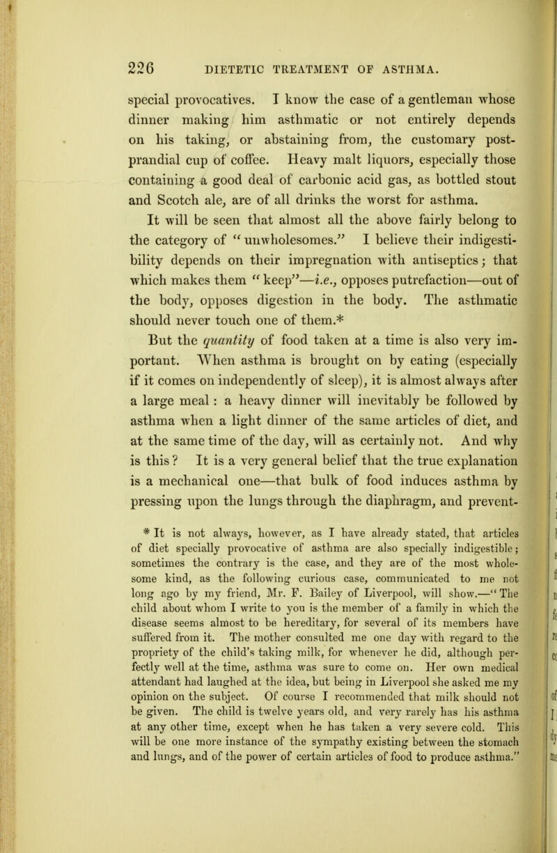 special provocatives. I know the case of a gentleman whose dinner making him asthmatic or not entirely depends on his taking, or abstaining from, the customary post- prandial cup of coffee. Heavy malt liquors, especially those containing a good deal of carbonic acid gas, as bottled stout and Scotch ale, are of all drinks the worst for asthma. It will be seen that almost all the above fairly belong to the category of unwholesomes.^' I believe their indigesti- bility depends on their impregnation with antiseptics; that which makes them  keep'^—i.e., opposes putrefaction—out of the body, opposes digestion in the body. The asthmatic should never touch one of them.* But the quantity of food taken at a time is also very im- portant. When asthma is brought on by eating (especially if it comes on independently of sleep), it is almost always after a large meal: a heavy dinner will inevitably be followed by asthma when a light dinner of the same articles of diet, and at the same time of the day, will as certainly not. And why is this ? It is a very general belief that the true explanation is a mechanical one—that bulk of food induces asthma by pressing upon the lungs through the diaphragm, and prevent- * It is not always, however, as I have already stated, that articles of diet specially provocative of asthma are also specially indigestible; sometimes the contrary is the case, and they are of the most whole- some kind, as the following curious case, communicated to me not long ago by my friend, Mr. F, Bailey of Liverpool, will show.— The child about whom I write to you is the member of a family in which the disease seems almost to be hereditary, for several of its members have suffered from it. The mother consulted me one day with regard to the propriety of the child's talcing milk, for whenever he did, although per- fectly well at the time, asthma was sure to come on. Her own medical attendant had laughed at the idea, but being in Liverpool she asked me my opinion on the subject. Of course I recommended that milk should not be given. The child is twelve years old, and very rarely has his asthma at any other time, except when he has taken a very severe cold. This will be one more instance of the sympathy existing between the stomach and lungs, and of the power of certain articles of food to produce asthma.