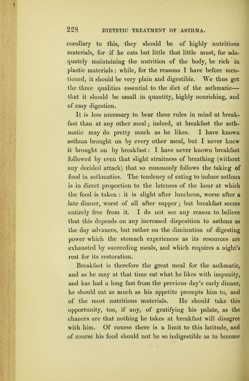 corollary to this, they should be of highly nutritious materials, for if he eats but little that little must, for ade- quately maintaining the nutrition of the body, be rich in plastic materials: while, for the reasons I have before men- tioned, it should be very plain and digestible. We thus get the three qualities essential to the diet of the asthmatic— that it should be small in quantity, highly nourishing, and of easy digestion. It is less necessary to bear these rules in mind at break- fast than at any other meal; indeed, at breakfast the asth- matic may do pretty much as he likes. I have known asthma brought on by every other meal, but I never knew it brought on by breakfast: I have never known breakfast followed by even that slight straitness of breathing (without any decided attack) that so commonly follows the taking of food in asthmatics. The tendency of eating to induce asthma is in direct proportion to the lateness of the hour at which the food is taken : it is slight after luncheon, worse after a late dinner, worst of all after supper; but breakfast seems entirely free from it. I do not see any reason to believe that this depends on any increased disposition to asthma as the day advances, but rather on the diminution of digesting power which the stomach experiences as its resources are exhausted by succeeding meals, and which requires a night^s rest for its restoration. Breakfast is therefore the great meal for the asthmatic, and as he may at that time eat what he likes with impunity, and has had a long fast from the previous day^s early dinner, he should eat as much as his appetite prompts him to, and of the most nutritious materials. He should take this opportunity, too, if any, of gratifying his palate, as the chances are that nothing he takes at breakfast will disagree with him. Of course there is a limit to this latitude, and of course his food should not be so indigestible as to become